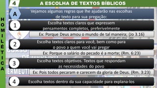A ESCOLHA DE TEXTOS BÍBLICOS
H
O
M
I
L
É
T
I
C
A
4
Escolha textos dentro da sua capacidade para explana-los
Ex: Pois todos pecaram e carecem da gloria de Deus. (Rm. 3:23)
Escolha textos objetivos. Textos que respondam
as necessidades do povo
Ex: Porque o salário do pecado é a morte; (Rm. 6:23)
Escolha textos claros para você, bem como para
o povo a quem você vai pregar
Ex: Porque Deus amou o mundo de tal maneira; (Jo 3.16)
Escolha textos claros que expressem
pensamentos completos, preferivelmente
Vejamos algumas regras que lhe ajudarão nas escolhas
de texto para sua pregação:
A
1
2
3
4
 
