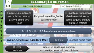 ELABORAÇÃO DE TEMAS
H
O
M
I
L
É
T
I
C
A
TIPOS DE TEMAS
5.1
5
1 - O Tema Enfático:
refere-se aquilo que enfatiza
ou que é pronunciado com ênfase
O tema
enfático
Sem Fé é impossível Agradar a Deus Baseado numa frase
Hb. 11:6
Os pontos e subpontos
são desenvolvidos em
torno daquela palavra
ou frase enfática
Ele prevê uma direção ﬁxa
para o sermão
É aquele que aparece
sob a forma de uma
palavra ou de uma
frase
Ex.: A Fé – Hb. 11:1.Tema baseado numa palavra
 
