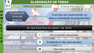 ELABORAÇÃO DE TEMAS
H
O
M
I
L
É
T
I
C
A
TIPOS DE TEMAS
5.1
5
2 - O tema Interrogativo:
Viva uma nova vida
Arrependa-se dos seus pecados
Crê no Senhor JesusCristo
O sermão será desenvolvido em
base a contestação da pergunta feita
É o tema em
forma de
pergunta
Ex: Que Farei Para me salvar? –At. 16:31
I
II
III
 