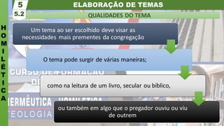 ELABORAÇÃO DE TEMAS
H
O
M
I
L
É
T
I
C
A
QUALIDADES DO TEMA
5.2
5
Um tema ao ser escolhido deve visar as
necessidades mais prementes da congregação
O tema pode surgir de várias maneiras;
como na leitura de um livro, secular ou bíblico,
ou também em algo que o pregador ouviu ou viu
de outrem
 