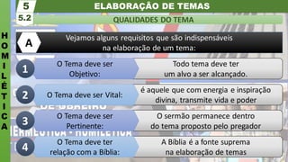 ELABORAÇÃO DE TEMAS
H
O
M
I
L
É
T
I
C
A
QUALIDADES DO TEMA
5.2
5
Todo tema deve ter
um alvo a ser alcançado.
é aquele que com energia e inspiração
divina, transmite vida e poder
Vejamos alguns requisitos que são indispensáveis
na elaboração de um tema:
A
O sermão permanece dentro
do tema proposto pelo pregador
A Bíblia é a fonte suprema
na elaboração de temas
O Tema deve ser
Objetivo:
O Tema deve ser Vital:
O Tema deve ser
Pertinente:
O Tema deve ter
relação com a Bíblia:
1
2
3
4
 