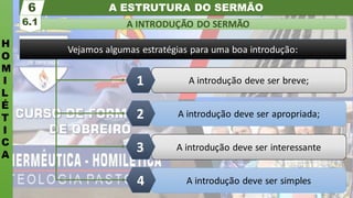 A ESTRUTURA DO SERMÃO
H
O
M
I
L
É
T
I
C
A
A INTRODUÇÃO DO SERMÃO
6.1
6
A introdução deve ser simples
A introdução deve ser interessante
A introdução deve ser apropriada;
A introdução deve ser breve;
1
2
3
4
Vejamos algumas estratégias para uma boa introdução:
 
