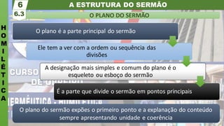 A ESTRUTURA DO SERMÃO
H
O
M
I
L
É
T
I
C
A
O PLANO DO SERMÃO
6.3
6
O plano do sermão expões o primeiro ponto e a explanação do conteúdo
sempre apresentando unidade e coerência
O plano é a parte principal do sermão
Ele tem a ver com a ordem ou sequência das
divisões
A designação mais simples e comum do plano é o
esqueleto ou esboço do sermão
É a parte que divide o sermão em pontos principais
 