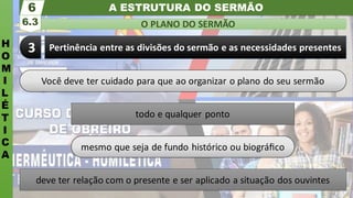 A ESTRUTURA DO SERMÃO
H
O
M
I
L
É
T
I
C
A
O PLANO DO SERMÃO
6.3
6
Pertinência entre as divisões do sermão e as necessidades presentes
3
Você deve ter cuidado para que ao organizar o plano do seu sermão
todo e qualquer ponto
mesmo que seja de fundo histórico ou biográﬁco
deve ter relação com o presente e ser aplicado a situação dos ouvintes
 