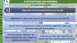 A ESTRUTURA DO SERMÃO
H
O
M
I
L
É
T
I
C
A
O PLANO DO SERMÃO
6.3
6
Digressões desnecessárias dentro do sermão
4
a menos que seja algo especiﬁco do
Espirito de Deus aquele exato momento
Procure sempre obedecer ao
plano estabelecido para chegar ao
objetivo do sermão
Jamais retorne pensamentos tardios em pontos seguintes vistos que
desviara a atenção dos ouvintes
Digressão é o desvio de rumo ou do assunto do que está falando
 