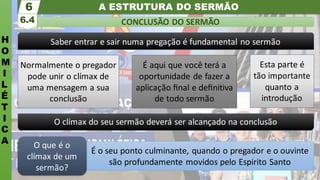 A ESTRUTURA DO SERMÃO
H
O
M
I
L
É
T
I
C
A
CONCLUSÃO DO SERMÃO
6.4
6
É o seu ponto culminante, quando o pregador e o ouvinte
são profundamente movidos pelo Espirito Santo
O que é o
clímax de um
sermão?
Saber entrar e sair numa pregação é fundamental no sermão
O clímax do seu sermão deverá ser alcançado na conclusão
Esta parte é
tão importante
quanto a
introdução
Normalmente o pregador
pode unir o clímax de
uma mensagem a sua
conclusão
É aqui que você terá a
oportunidade de fazer a
aplicação ﬁnal e deﬁnitiva
de todo sermão
 