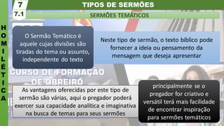 TIPOS DE SERMÕES
H
O
M
I
L
É
T
I
C
A
SERMÕES TEMÁTICOS
7.1
7
principalmente se o
pregador for criativo e
versátil terá mais facilidade
de encontrar inspiração
para sermões temáticos
As vantagens oferecidas por este tipo de
sermão são várias, aqui o pregador poderá
exercer sua capacidade analítica e imaginativa
na busca de temas para seus sermões
O Sermão Temático é
aquele cujas divisões são
tiradas do tema ou assunto,
independente do texto
Neste tipo de sermão, o texto bíblico pode
fornecer a ideia ou pensamento da
mensagem que deseja apresentar
 