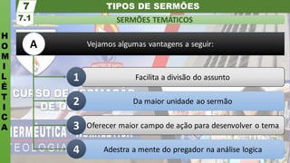 TIPOS DE SERMÕES
H
O
M
I
L
É
T
I
C
A
SERMÕES TEMÁTICOS
7.1
7
Vejamos algumas vantagens a seguir:
Adestra a mente do pregador na análise logica
Oferecer maior campo de ação para desenvolver o tema
Da maior unidade ao sermão
Facilita a divisão do assunto
1
2
3
4
A
 