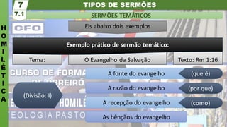 TIPOS DE SERMÕES
H
O
M
I
L
É
T
I
C
A
SERMÕES TEMÁTICOS
7.1
7
Eis abaixo dois exemplos
Tema: O Evangelho da Salvação Texto: Rm 1:16
Exemplo prático de sermão temático:
As bênçãos do evangelho
A recepção do evangelho
A razão do evangelho
A fonte do evangelho (que é)
(por que)
(como)
(Divisão: I)
 