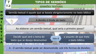 TIPOS DE SERMÕES
H
O
M
I
L
É
T
I
C
A
SERMÕES TEXTUAIS
7.2
7
A - O sermão textual pode ser desenvolvido sob três formas de divisões:
o assunto de que trata
o texto bíblico
Decidir qual será o tema do
texto que se deseja desenvolver
Isto é
Ao elaborar um sermão textual, qual seria o primeiro passo?
Sermão textual é aquele que se baseia obrigatoriamente no texto bíblico
A divisão é tirada do texto
 