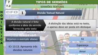 TIPOS DE SERMÕES
H
O
M
I
L
É
T
I
C
A
SERMÕES TEXTUAIS
7.2
7
Divisão Textual Natural
1
Amor
Esperança
Fé
ICr 13:13. Apresenta três
divisões naturais:
Vejamos o exemplo abaixo:
A distinção das ideias está no texto,
e apenas deve ser posta em destaque
A divisão natural é feita
conforme a ideia do sermão
fornecida pelo texto
 