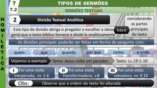 TIPOS DE SERMÕES
H
O
M
I
L
É
T
I
C
A
SERMÕES TEXTUAIS
7.2
7
Divisão Textual Analítica
2
Observe que a ordem do texto foi alterada
Obs:
Foi uma visita
salvadora, vv. 9,10
Foi uma visita
transformadora, v.8
Foi uma visita
inesperada, vv. 1-6
Texto: Lc.19:1-10
Tema: Jesus visita um pecador
Vejamos o exemplo
por que como e onde
quem que quando
As divisões principais poderão ser feitas em forma de pergunta com:
Este tipo de divisão obriga o pregador a escolher a ideia
geral que o texto bíblico fornece e dividi-la analiticamente
considerando
as partes
principais
do texto
Isto é
III
II
I
 