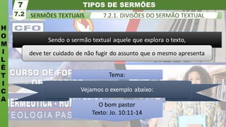 TIPOS DE SERMÕES
H
O
M
I
L
É
T
I
C
A
SERMÕES TEXTUAIS
7.2
7
7.2.1. DIVISÕES DO SERMÃO TEXTUAL
Sendo o sermão textual aquele que explora o texto,
deve ter cuidado de não fugir do assunto que o mesmo apresenta
Vejamos o exemplo abaixo:
O bom pastor
Texto: Jo. 10:11-14
Tema:
 
