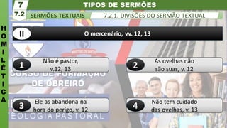 TIPOS DE SERMÕES
H
O
M
I
L
É
T
I
C
A
SERMÕES TEXTUAIS
7.2
7
7.2.1. DIVISÕES DO SERMÃO TEXTUAL
Não tem cuidado
das ovelhas, v. 13
Ele as abandona na
hora do perigo, v. 12
As ovelhas não
são suas, v. 12
Não é pastor,
v.12, 13
O mercenário, vv. 12, 13
1 2
3
II
4
 