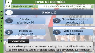 TIPOS DE SERMÕES
H
O
M
I
L
É
T
I
C
A
SERMÕES TEXTUAIS
7.2
7
7.2.1. DIVISÕES DO SERMÃO TEXTUAL
Jesus é o bom pastor e tem interesse em agradas as ovelhas dispersas que
correm perigo de serem arrebatadas pelo lobo devorador, que é o diabo
Conclusão:
Mata e devora as
ovelhas, v. 10
Dispersa as
ovelhas, v. 12
Ele arrebata as ovelhas
do aprisco, v. 12
É ladrão e
salteador, v. 10
O lobo, v. 12
1 2
3
III
4
 