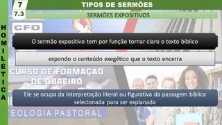 TIPOS DE SERMÕES
H
O
M
I
L
É
T
I
C
A
SERMÕES EXPOSITIVOS
7.3
7
Ele se ocupa da interpretação literal ou ﬁgurativa da passagem bíblica
selecionada para ser explanada
O sermão expositivo tem por função tornar claro o texto bíblico
expondo o conteúdo exegético que o texto encerra
 