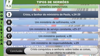 TIPOS DE SERMÕES
H
O
M
I
L
É
T
I
C
A
SERMÕES EXPOSITIVOS
7.3
7
Um ministério pastoral, v.28
Um ministério de serviço constante, v25-27
Um ministério de sofrimento, v.24
Cristo, o Senhor do ministério de Paulo, v.24-29
A
3
C
B
Um ministério de responsabilidade, v.29
D
Cristo conquistou o senhorio sobre todas as coisas,
na sua vitória no calvário
Conclusão:
 