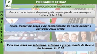 PREGADOR EFICAZ
H
O
M
I
L
É
T
I
C
A
DESENVOLVENDO O RACIOCÍNIO
2.3
2
Graça e conhecimento são pesos iguais na pesagem de uma mensagem
frutífera (II Pe. 3:18)
Antes, crescei na graça e no conhecimento de nosso Senhor e
Salvador Jesus Cristo
E crescia Jesus em sabedoria, estatura e graça, diante de Deus e
dos homens. Lc 2.52
 