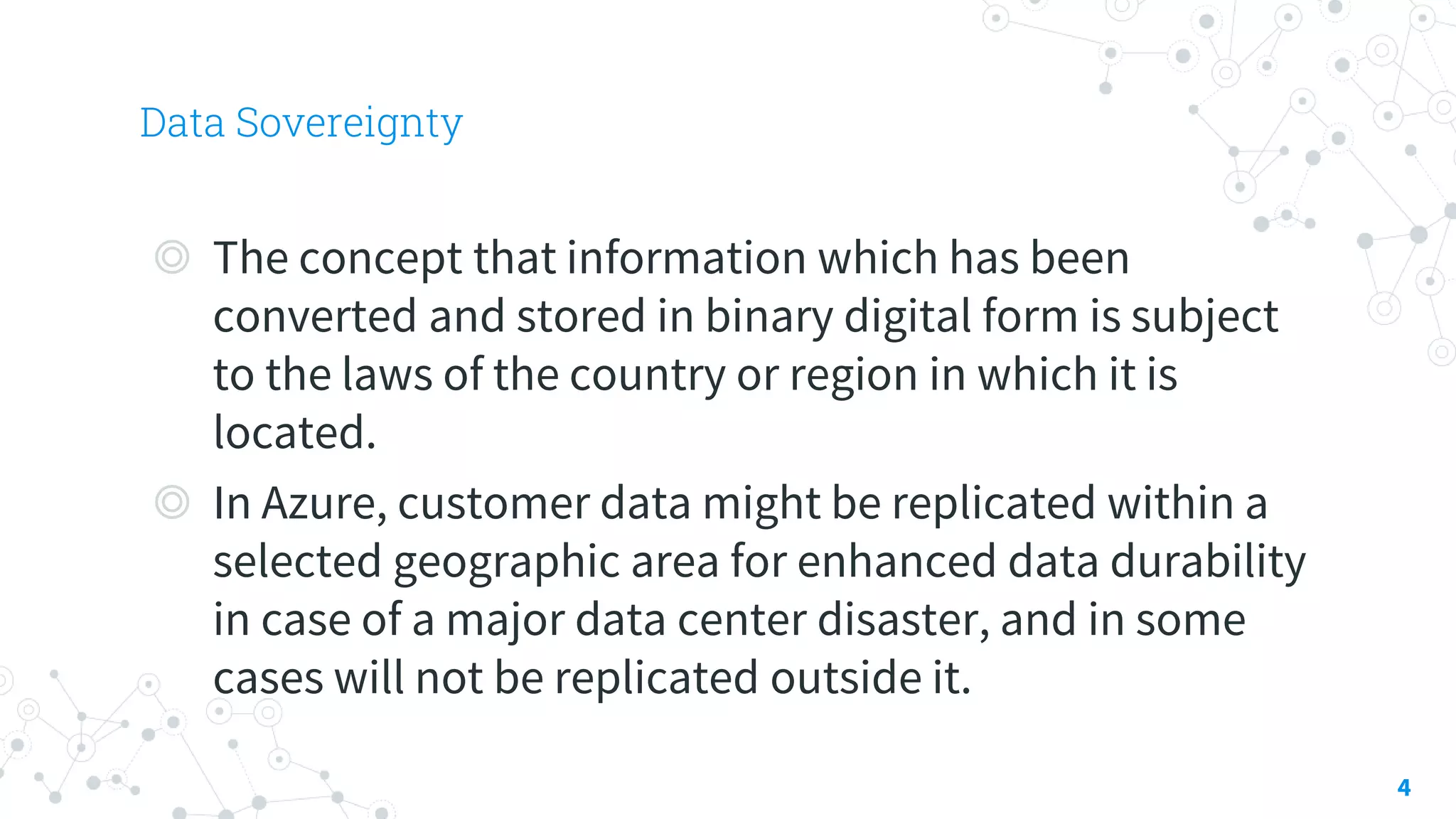 Data Sovereignty
4
◎ The concept that information which has been
converted and stored in binary digital form is subject
to the laws of the country or region in which it is
located.
◎ In Azure, customer data might be replicated within a
selected geographic area for enhanced data durability
in case of a major data center disaster, and in some
cases will not be replicated outside it.
 