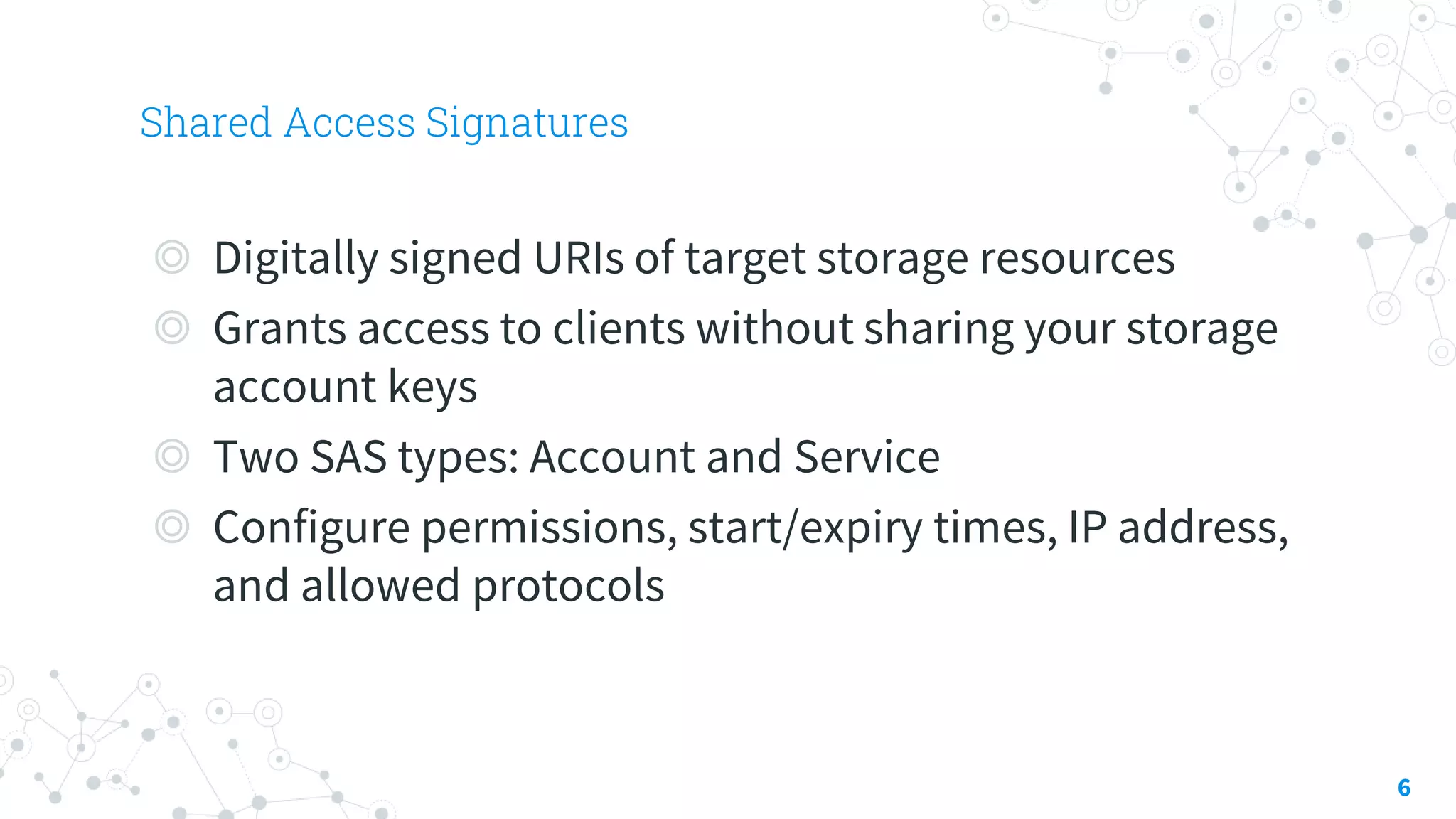 Shared Access Signatures
6
◎ Digitally signed URIs of target storage resources
◎ Grants access to clients without sharing your storage
account keys
◎ Two SAS types: Account and Service
◎ Configure permissions, start/expiry times, IP address,
and allowed protocols
 