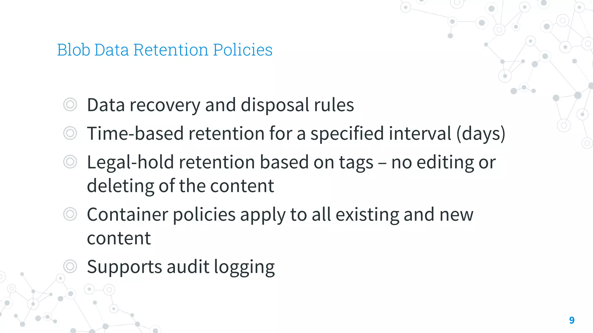 Blob Data Retention Policies
9
◎ Data recovery and disposal rules
◎ Time-based retention for a specified interval (days)
◎ Legal-hold retention based on tags – no editing or
deleting of the content
◎ Container policies apply to all existing and new
content
◎ Supports audit logging
 