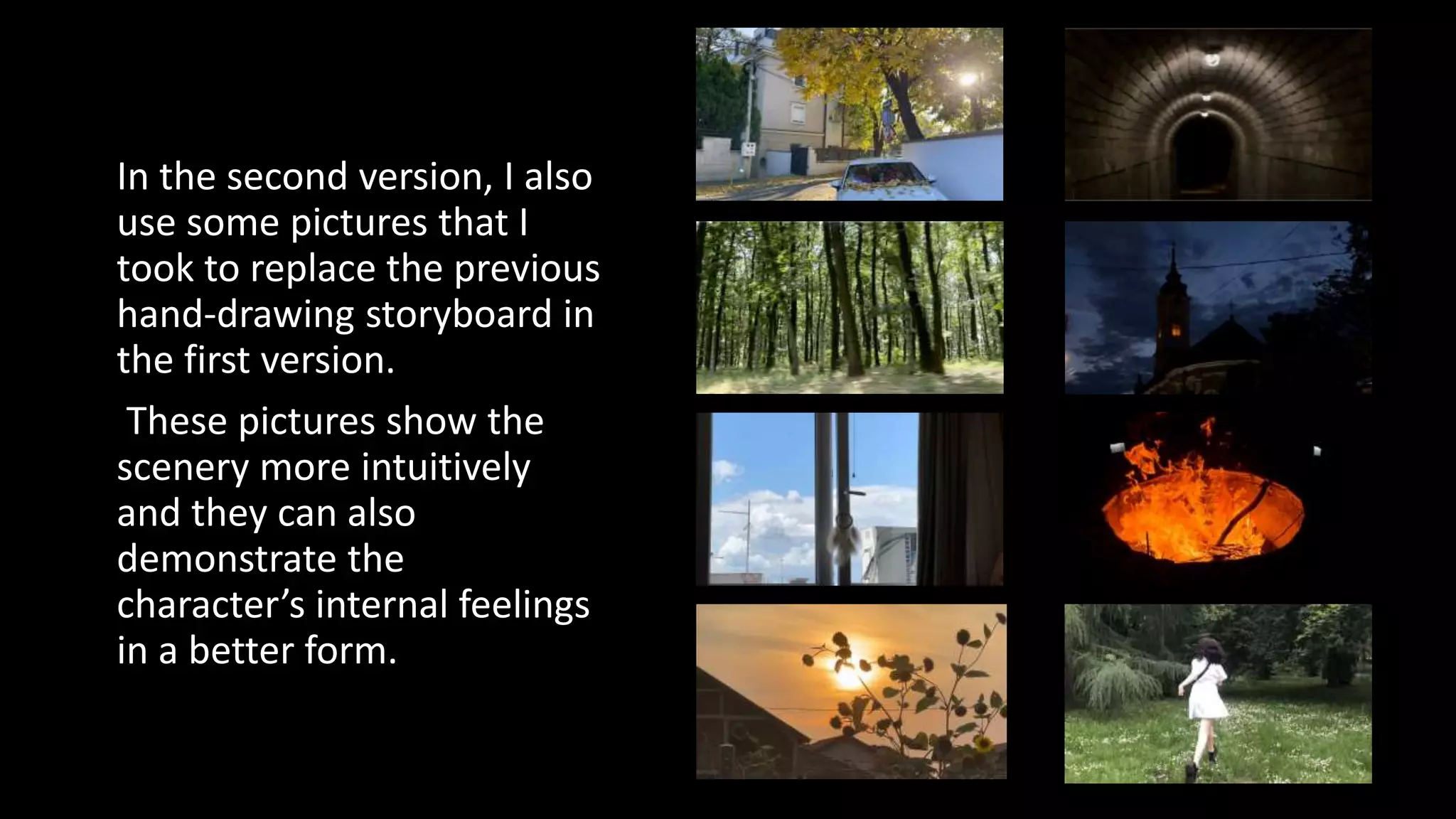 In the second version, I also
use some pictures that I
took to replace the previous
hand-drawing storyboard in
the first version.
These pictures show the
scenery more intuitively
and they can also
demonstrate the
character’s internal feelings
in a better form.
 