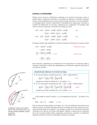 SECCIÓN 12.1 Funciones vectoriales 837
Muchas de las técnicas y definiciones utilizadas en el cálculo de funciones reales se
pueden aplicar a funciones vectoriales. Por ejemplo, las funciones vectoriales se pueden
sumar y restar, multiplicar por un escalar, tomar su límite, derivarlas, y así sucesivamente.
La estrategia básica consiste en aprovechar la linealidad de las operaciones vectoriales y
extender las definiciones en una base, componente por componente. Por ejemplo, para
sumar o restar dos funciones vectoriales (en el plano), se tiene
Suma.
Resta.
De manera similar, para multiplicar y dividir una función vectorial por un escalar se tiene
Multiplicación escalar.
División escalar.
Esta extensión, componente por componente, de las operaciones con funciones reales a
funciones vectoriales se ilustra más ampliamente en la definición siguiente del límite de
una función vectorial.
Si tiende al vector cuando la longitud del vector tiende a 0. Es
decir,
cuando
Esto se ilustra de manera gráfica en la figura 12.6. Con esta definición del límite de una
función vectorial, se pueden desarrollar versiones vectoriales de la mayor parte de los teo-
remas del límite dados en el capítulo 1. Por ejemplo, el límite de la suma de dos funciones
vectoriales es la suma de sus límites individuales. También, se puede usar la orientación
de la curva r( ) para definir límites unilaterales de funciones vectoriales. La definición
siguiente extiende la noción de continuidad a funciones vectoriales.
r L
r L
L
r
i j
r i j
i j
r i j
i j
r r i j i j
i j
r r i j i j
Figura 12.6
DEFINICIÓN DEL LÍMITE DE UNA FUNCIÓN VECTORIAL
1. Si es una función vectorial tal que entonces
Plano.
siempre que existan los límites de y cuando
2. Si es una función vectorial tal que entonces
Espacio.
siempre que existan los límites de y cuando t a
h
f
t a
r t
t a
f t i
t a
g t j
t a
h t k
r t f t i g t j h t k
r
t a
g
f
t a
r t
t a
f t i
t a
g t j
r t f t i g t j
r
lím
lím
lím
lím
lím
lím
lím
 