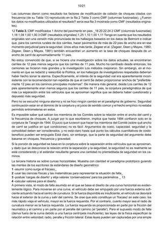 10/21
Las columnas dieron como resultado los factores de modificación de colisión de choques citados con
frecuencia (de su Tabla 13) reproducido en la fila 2 Tabla 3 como CMF (columnas fusionadas). ¿Fueron
los datos no modificados utilizados el resultado? sería esa fila 3 mostrada como CMF (resultados origina-
les).
12 Tabla 3. CMF modificados 1 Ancho del pavimento en pies _18 20 22 24 2 CMF (columnas fusionadas)
1,18 1,04 1,00 1,00 3 CMF (resultados originales) 1,25 1,10 1,00 1,11 Tenga en cuenta que los resultados
originales son una versión más pronunciada de los hallazgos basados en los datos de Belmont e indicar
que, para los caminos rurales de dos carriles, hacer pavimentos de más de 22 pies de ancho era en ese
momento perjudicial para la seguridad. Unos años más tarde, Zegeer et al. (Zegeer, Deen y Mayes, 1980;
Zegeer, Deen y Mayes, 1981) también encuentran un aumento en la tasa de choques después de un
ancho de carril de aproximadamente 11 pies.
No estoy convencido de que, si se hiciera una investigación sobre los datos actuales, se encontrarían
carriles de 12 pies menos seguros que los carriles de 11 pies. Mucho ha cambiado desde entonces; los
camiones se hicieron más grandes y la investigación Los métodos mejoraron. Sin embargo, en el mo-
mento en que se redactó y reescribió la Política, en los hallazgos de investigadores respetados deberían
haber hecho sonar la alarma. Específicamente, el interés de la seguridad vial era aparentemente incon-
sistente con la recomendación tan repetida de que el carril Se deben proporcionar anchos de "preferible-
mente 12 pies en los caminos principales modernas". De manera más general, desde Los carriles de 12
pies aparentemente eran menos seguros que los carriles de 11 pies, la conjetura paradigmática de que
más La separación entre los vehículos que se aproximan significa que se debería haber cuestionado y
depuesto más seguridad.
Pero no se escuchó ninguna alarma y no se hizo ningún cambio en el paradigma de gobierno. Seguridad
continuación estar en el dominio de la conjetura y el juicio de sentido común y el hecho empírico no estaba
permitido entrometerse en estos.
Es imposible saber qué sabían los miembros de los Comités sobre la relación entre el ancho del carril y
la frecuencia de choques. A juzgar por lo que escribieron, implica que hasta 1994 confiaron solo en la
conjetura de Taragin de 1944. El juicio que tuvieron que hacer los miembros del Comité (sobre qué ancho
de carril se justifica en qué condiciones) no es fácil. Argumentos de costo, capacidad, seguridad y la
comodidad deben ser considerados, y no está claro hasta qué punto los cálculos cuantitativos de costo-
beneficio pueden ser empujado Está claro, sin embargo, que la parte de seguridad del argumento debe
basarse en choques, frecuencia y gravedad.
Si la porción de seguridad se basa en la conjetura sobre la separación entre vehículos que se aproximan,
y dado que se desconoce la relación entre la separación y la seguridad, la seguridad no es realmente se
está considerando y el estándar resultante genera una cantidad no premeditada de seguridad en los ca-
minos.
La tercera historia es sobre curvas horizontales. Muestra con claridad el paradigma prototípico guiando
las mentes de los escritores de estándares de diseño geométrico:
1 -asumir como surge el fracaso_
2 -usar las ciencias físicas y las matemáticas para representar la situación de falla_
3 -postule 'cargas de diseño' y elija valores 'conservadores' para los parámetros _ 13
4 -calcular valores para el diseño.
A primera vista, el modo de falla asumido en el que se basa el diseño de una curva horizontal es eviden-
temente lógico. Para moverse en una curva, el vehículo debe ser empujado por una fuerza externa sufi-
ciente actuando hacia el centro de curvatura. Si la fuerza disponible es insuficiente, el vehículo se desviará
hacia el exterior de la curva y salir del camino. Se cree que esto constituye un 'fracaso' en este caso. los
más rápido viaja el vehículo, mayor es la fuerza requerida. Por el contrario, cuanto mayor sea el radio de
curvatura menor es la fuerza requerida. La fuerza requerida es proporcionada en parte por la fricción del
neumático y el camino y en parte por el peralte del camino (el 'peralte'). Para el supuesto modo de falla
(deriva fuera de la curva debido a una fuerza centrípeta insuficiente), las leyes de la física especifican la
relación entre velocidad, radio, peralte y fricción lateral. Estas leyes pueden ser capturadas por una simple
 