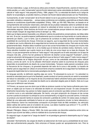 11/21
fórmula matemática. Luego, la fórmula se utiliza para el diseño. Específicamente, usando el máximo per-
mitido peralte y un valor 'conservador' para la fricción lateral para varias velocidades de diseño, uno puede
calcule el “radio seguro” más pequeño (Policy, 1984, página 174). La velocidad de diseño es la 'carga de
diseño' en el paradigma, el peralte máximo y el factor de fricción lateral seleccionado son los 'Parámetros.
Curiosamente, el valor 'conservador' de la fricción lateral no es lo que podría encontrarse en “Pavimentos
que están vidriados o sangrantes. . . porque estas condiciones son evitables y geométricas el diseño debe
basarse en condiciones superficiales aceptables” (Policy, 1984, pp.165-166). Más bien, es basado en el
comportamiento del conductor observado y derivado de las pruebas realizadas sobre la cantidad de lado
fricción que los conductores aceptarán sin reducir la velocidad al tomar curvas en, lo que piensan son,
velocidades seguras. Estos factores de fricción son conservadores porque todavía se cree que “propor-
cionan amplio margen de seguridad contra el derrape” (p. 166).
Dado que la lógica parece impecable y se utilizaron valores de parámetros conservadores, las fallas debe
ser raro. Si es así, se podría esperar justificadamente que la curvatura se haya tenido en cuenta adecua-
damente por diseño, y por lo tanto, que la presencia de curvatura no debe aumentar materialmente la
posibilidad de ocurrencia de choque. Entonces se seguiría, que la seguridad de las curvas horizontales
no debería ser mucho diferente de la seguridad de los tramos de carretera rectos. Pero esto es de hecho
groseramente falso. Amplios datos muestran que en las curvas horizontales los choques son mucho más
frecuentes (quizás por un factor de 3, en la media) que en tramos de carretera rectos. Asimismo, nume-
rosos estudios muestran que cuanto menor es el radio de una curva mayor es su tasa de choques. De
hecho, lo que perversamente se llama el "radio seguro" más pequeño es el radio asociado con la tasa de
choques más alta. ¿Cómo fue tan grotesca la intención de diseñar curvas seguras? frustrado? ¿Cómo
surge la subversión del lenguaje en lo que significa lo que se llama el 'radio seguro'? radio menos seguro?
La causa inmediata de la trágica disyunción es que, como en las anécdotas anteriores sobre vertical
curvas y ancho de carril, no se ha utilizado información empírica sobre la ocurrencia de choques para
desarrollar el procedimiento de diseño de curvas horizontales. Tampoco nadie pareció considerar cómo
la frecuencia de los choques y la gravedad depende del radio de la curva o del peralte. La hazaña de
diseñar para la seguridad sin utilizar el conocimiento empírico existente de la seguridad fue facilitada por
la aparente legitimidad de la mencionada paradigma de diseño.
En lenguaje sencillo, la definición significa algo así como: "Si atravesará la curva en 1 la velocidad no
exceda la velocidad para la que lo he diseñado, puede conducir el camino prescrito sin sentir la necesidad
de reducir la velocidad y en la mayoría de las circunstancias habrá suficiente fuerza para mantenerte en
ese camino”. En resumen, la velocidad de diseño es la velocidad elegida para el diseño. Esto es lo que
hace que la definición sea tortuosa.
14 Primero, se supuso que era obvio que la falla se produce cuando no hay fuerza suficiente para man-
tener un objeto que se mueve a la velocidad de diseño en una trayectoria circular. En esta concepción
totalmente mecanicista, hay parece no haber espacio para el conductor que debe conducir el vehículo en
el camino curvo a una velocidad adecuada. De hecho, una gran proporción de choques en las curvas
ocurren cuando el conductor no anticipó la curva correctamente y no siguió la curva del camino. A menudo
se produce una reacción tardía en exceso de corrección y pérdida de control. En estos casos, la disponi-
bilidad de una adecuada centrípeta la fuerza en una supuesta trayectoria circular no tiene relevancia y
poca influencia. fueron los mecanicistas concepción el principal modo de falla verdadero, los vehículos
deben salirse del camino solo en el exterior de curvas. Los datos muestran que entre el 11 % y el 56 %
de los vehículos se escapan al otro lado del camino.
(Bissell, Pilkington, Mason y Woods 1982). De modo que existe una discordia sustantiva entre cómo se
supone que ocurren las fallas y entre la realidad de la ocurrencia del choque.
En segundo lugar, el papel de la "carga de diseño" en el paradigma general lo desempeña aquí la "carga
de diseño".
velocidad'. Normalmente, las cargas de diseño se seleccionan de modo que su probabilidad de ser exce-
dida sea suficientemente pequeña. Solo entonces el fracaso puede ser apropiadamente raro. Pero la
 