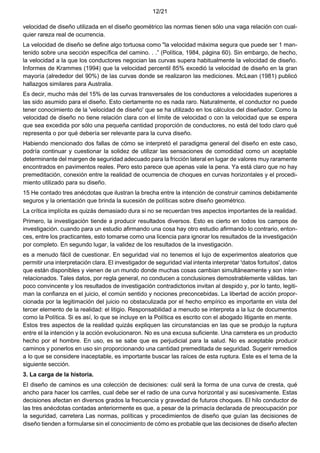 12/21
velocidad de diseño utilizada en el diseño geométrico las normas tienen sólo una vaga relación con cual-
quier rareza real de ocurrencia.
La velocidad de diseño se define algo tortuosa como "la velocidad máxima segura que puede ser 1 man-
tenido sobre una sección específica del camino. . .” (Política, 1984, página 60). Sin embargo, de hecho,
la velocidad a la que los conductores negocian las curvas supera habitualmente la velocidad de diseño.
Informes de Krammes (1994) que la velocidad percentil 85% excedió la velocidad de diseño en la gran
mayoría (alrededor del 90%) de las curvas donde se realizaron las mediciones. McLean (1981) publicó
hallazgos similares para Australia.
Es decir, mucho más del 15% de las curvas transversales de los conductores a velocidades superiores a
las sido asumido para el diseño. Esto ciertamente no es nada raro. Naturalmente, el conductor no puede
tener conocimiento de la 'velocidad de diseño' que se ha utilizado en los cálculos del diseñador. Como la
velocidad de diseño no tiene relación clara con el límite de velocidad o con la velocidad que se espera
que sea excedida por sólo una pequeña cantidad proporción de conductores, no está del todo claro qué
representa o por qué debería ser relevante para la curva diseño.
Habiendo mencionado dos fallas de cómo se interpretó el paradigma general del diseño en este caso,
podría continuar y cuestionar la solidez de utilizar las sensaciones de comodidad como un aceptable
determinante del margen de seguridad adecuado para la fricción lateral en lugar de valores muy raramente
encontrados en pavimentos reales. Pero esto parece que apenas vale la pena. Ya está claro que no hay
premeditación, conexión entre la realidad de ocurrencia de choques en curvas horizontales y el procedi-
miento utilizado para su diseño.
15 He contado tres anécdotas que ilustran la brecha entre la intención de construir caminos debidamente
seguros y la orientación que brinda la sucesión de políticas sobre diseño geométrico.
La crítica implícita es quizás demasiado dura si no se recuerdan tres aspectos importantes de la realidad.
Primero, la investigación tiende a producir resultados diversos. Esto es cierto en todos los campos de
investigación. cuando para un estudio afirmando una cosa hay otro estudio afirmando lo contrario, enton-
ces, entre los practicantes, esto tomarse como una licencia para ignorar los resultados de la investigación
por completo. En segundo lugar, la validez de los resultados de la investigación.
es a menudo fácil de cuestionar. En seguridad vial no tenemos el lujo de experimentos aleatorios que
permitir una interpretación clara. El investigador de seguridad vial intenta interpretar 'datos fortuitos', datos
que están disponibles y vienen de un mundo donde muchas cosas cambian simultáneamente y son inter-
relacionados. Tales datos, por regla general, no conducen a conclusiones demostrablemente válidas. tan
poco convincente y los resultados de investigación contradictorios invitan al despido y, por lo tanto, legiti-
man la confianza en el juicio, el común sentido y nociones preconcebidas. La libertad de acción propor-
cionada por la legitimación del juicio no obstaculizada por el hecho empírico es importante en vista del
tercer elemento de la realidad: el litigio. Responsabilidad a menudo se interpreta a la luz de documentos
como la Política. Si es así, lo que se incluye en la Política es escrito con el abogado litigante en mente.
Estos tres aspectos de la realidad quizás expliquen las circunstancias en las que se produjo la ruptura
entre el la intención y la acción evolucionaron. No es una excusa suficiente. Una carretera es un producto
hecho por el hombre. En uso, es se sabe que es perjudicial para la salud. No es aceptable producir
caminos y ponerlos en uso sin proporcionando una cantidad premeditada de seguridad. Sugerir remedios
a lo que se considere inaceptable, es importante buscar las raíces de esta ruptura. Este es el tema de la
siguiente sección.
3. La carga de la historia.
El diseño de caminos es una colección de decisiones: cuál será la forma de una curva de cresta, qué
ancho para hacer los carriles, cual debe ser el radio de una curva horizontal y asi sucesivamente. Estas
decisiones afectan en diversos grados la frecuencia y gravedad de futuros choques. El hilo conductor de
las tres anécdotas contadas anteriormente es que, a pesar de la primacía declarada de preocupación por
la seguridad, carretera Las normas, políticas y procedimientos de diseño que guían las decisiones de
diseño tienden a formularse sin el conocimiento de cómo es probable que las decisiones de diseño afecten
 