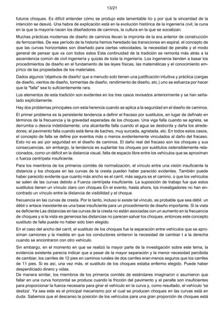 13/21
futuros choques. Es difícil entender cómo se produjo este lamentable lío y por qué la sinceridad de la
intención se desvió. Una hebra de explicación está en la evolución histórica de la ingeniería civil, la cuna
en la que la mayoría nacen los diseñadores de caminos, la cultura en la que se socializan.
Muchas prácticas modernas de diseño de caminos llevan la impronta de la era anterior de construcción
de ferrocarriles. De ese período de la historia hemos heredado las transiciones en espiral, el concepto de
que las curvas horizontales son diseñado para ciertas velocidades, la necesidad de peralte y el modo
general de pensar que va con todos estos Esta continuidad de la tradición se remonta más atrás a la
ascendencia común de civil ingeniería y quizás de toda la ingeniería. Los ingenieros tienden a basar los
procedimientos de diseño en el fundamento de las leyes físicas, las matemáticas y el conocimiento em-
pírico de las propiedades de los materiales.
Dados algunos 'objetivos de diseño' que a menudo solo tienen una justificación intuitiva y práctica (cargas
de diseño, vientos de diseño, tormentas de diseño, rendimiento de diseño, etc.) uno se esfuerza por hacer
que la "falla" sea lo suficientemente rara.
Los elementos de esta tradición son evidentes en los tres casos revisados anteriormente y se han seña-
lado explícitamente.
Hay dos problemas principales con esta herencia cuando se aplica a la seguridad en el diseño de caminos.
El primer problema es la persistente tendencia a definir el fracaso por sustitutos, en lugar de defínalo en
términos de la frecuencia y la gravedad esperadas de los choques. Una viga falla cuando se agrieta, se
derrumba o desvía indebidamente; una alcantarilla falla cuando el agua se desborda y daña los alrede-
dores; el pavimento falla cuando está llena de baches, muy surcada, agrietada, etc. En todos estos casos,
el concepto de falla se define por eventos más o menos evidentemente vinculados al daño del fracaso.
Esto no es así por seguridad en el diseño de caminos. El daño real del fracaso son los choques y sus
consecuencias. sin embargo, la tendencia es suplantar los choques por sustitutos ostensiblemente rela-
cionados, como un déficit en la distancia visual, falta de espacio libre entre los vehículos que se aproximan
o fuerza centrípeta insuficiente.
Para los miembros de los primeros comités de normalización, el vínculo entre una visión insuficiente la
distancia y los choques en las curvas de la cresta pueden haber parecido evidentes. También puede
haber parecido evidente que cuanto más ancho es el carril, más segura es el camino, o que los vehículos
se salen de las curvas debido a Fuerza centrípeta insuficiente. La suposición de trabajo fue que estos
sustitutos tienen un vínculo claro con choques En el evento, hasta ahora, los investigadores no han en-
contrado un vínculo entre la distancia de visibilidad y el choque.
frecuencia en las curvas de cresta. Por lo tanto, incluso si existe tal vínculo, es probable que sea débil. un
débil o enlace inexistente es una base insuficiente para un procedimiento de diseño importante. Si la vista
es deficiente Las distancias en las curvas de la cresta no están asociadas con un aumento en la frecuencia
de choques y si la vista es generosa las distancias no parecen salvar los choques, entonces este concepto
sustituto de falla puede no haber sido bien elegido.
En el caso del ancho del carril, el sustituto de los choques fue la separación entre vehículos que se apro-
ximan camiones y la medida en que los conductores sintieron la necesidad de cambiar t a la derecha
cuando se encontraron con otro vehículo.
Sin embargo, en el momento en que se realizó la mayor parte de la investigación sobre este tema, la
evidencia existente parecía indicar que a pesar de la mayor separación y la menor necesidad percibida
de cambiar, los carriles de 12 pies en caminos rurales de dos carriles eran menos seguros que los carriles
de 11 pies. Si es así, una vez más, el sustituto de los choques estaba enfermo elegido. Puede haber
desperdiciado dinero y vidas.
De manera similar, los miembros de los primeros comités de estándares imaginaron o asumieron que
fallar en una curva horizontal se produce cuando la fricción del pavimento y el peralte son insuficientes
para proporcionar la fuerza necesaria para girar el vehículo en la curva y, como resultado, el vehículo 'se
desliza'. Ya sea este es el principal mecanismo por el cual se producen choques en las curvas está en
duda. Sabemos que el descanso la posición de los vehículos para una gran proporción de choques está
 
