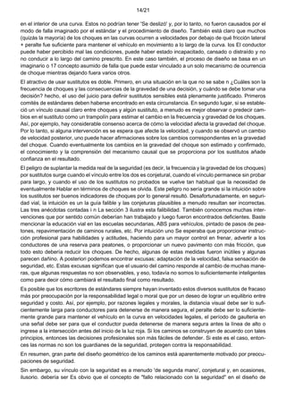 14/21
en el interior de una curva. Estos no podrían tener 'Se deslizó' y, por lo tanto, no fueron causados por el
modo de falla imaginado por el estándar y el procedimiento de diseño. También está claro que muchos
(quizás la mayoría) de los choques en las curvas ocurren a velocidades por debajo de qué fricción lateral
+ peralte fue suficiente para mantener el vehículo en movimiento a lo largo de la curva. los El conductor
puede haber percibido mal las condiciones, puede haber estado incapacitado, cansado o distraído y no
no conducir a lo largo del camino prescrito. En este caso también, el proceso de diseño se basa en un
imaginario o 17 concepto asumido de falla que puede estar vinculado a un solo mecanismo de ocurrencia
de choque mientras dejando fuera varios otros.
El atractivo de usar sustitutos es doble. Primero, en una situación en la que no se sabe n ¿Cuáles son la
frecuencia de choques y las consecuencias de la gravedad de una decisión, y cuándo se debe tomar una
decisión? hecho, el uso del juicio para definir sustitutos sensibles está plenamente justificado. Primeros
comités de estándares deben haberse encontrado en esta circunstancia. En segundo lugar, si se estable-
ció un vínculo causal claro entre choques y algún sustituto, a menudo es mejor observar o predecir cam-
bios en el sustituto como un trampolín para estimar el cambio en la frecuencia y gravedad de los choques.
Así, por ejemplo, hay considerable consenso acerca de cómo la velocidad afecta la gravedad del choque.
Por lo tanto, si alguna intervención es se espera que afecte la velocidad, y cuando se observó un cambio
de velocidad posterior, uno puede hacer afirmaciones sobre los cambios correspondientes en la gravedad
del choque. Cuando eventualmente los cambios en la gravedad del choque son estimado y confirmado,
el conocimiento y la comprensión del mecanismo causal que se proporciona por los sustitutos añade
confianza en el resultado.
El peligro de suplantar la medida real de la seguridad (es decir, la frecuencia y la gravedad de los choques)
por sustitutos surge cuando el vínculo entre los dos es conjetural, cuando el vínculo permanece sin probar
para largo, y cuando el uso de los sustitutos no probados se vuelve tan habitual que la necesidad de
eventualmente Hablar en términos de choques se olvida. Este peligro no sería grande si la intuición sobre
los sustitutos ser buenos indicadores de choques por lo general resultó. Desafortunadamente, en seguri-
dad vial, la intuición es un la guía falible y las conjeturas plausibles a menudo resultan ser incorrectas.
Las tres anécdotas contadas i n La sección 3 ilustra esta falibilidad. También conocemos muchas inter-
venciones que por sentido común deberían han trabajado y luego fueron encontrados deficientes. Baste
mencionar la educación vial en las escuelas secundarias, ABS para vehículos, pintado de pasos de pea-
tones, repavimentación de caminos rurales, etc. Por intuición uno Se esperaba que proporcionar instruc-
ción profesional para habilidades y actitudes, haciendo para un mayor control en frenar, advertir a los
conductores de una reserva para peatones, o proporcionar un nuevo pavimento con más fricción, que
todo esto debería reducir los choques. De hecho, algunas de estas medidas fueron inútiles y algunas
parecen dañino. A posteriori podemos encontrar excusas: adaptación de la velocidad, falsa sensación de
seguridad, etc. Estas excusas significan que el usuario del camino responde al cambio de muchas mane-
ras, que algunas respuestas no son observables, y eso, todavía no somos lo suficientemente inteligentes
como para decir cómo cambiará el resultado final como resultado.
Es posible que los escritores de estándares siempre hayan inventado estos diversos sustitutos de fracaso
más por preocupación por la responsabilidad legal o moral que por un deseo de lograr un equilibrio entre
seguridad y costo. Así, por ejemplo, por razones legales y morales, la distancia visual debe ser lo sufi-
cientemente larga para conductores para detenerse de manera segura, el peralte debe ser lo suficiente-
mente grande para mantener el vehículo en la curva en velocidades legales, el período de gaulteria en
una señal debe ser para que el conductor pueda detenerse de manera segura antes la línea de alto o
ingrese a la intersección antes del inicio de la luz roja. Si los caminos se construyen de acuerdo con tales
principios, entonces las decisiones profesionales son más fáciles de defender. Si este es el caso, enton-
ces las normas no son los guardianes de la seguridad, protegen contra la responsabilidad.
En resumen, gran parte del diseño geométrico de los caminos está aparentemente motivado por preocu-
paciones de seguridad.
Sin embargo, su vínculo con la seguridad es a menudo 'de segunda mano', conjetural y, en ocasiones,
ilusorio. debería ser Es obvio que el concepto de "fallo relacionado con la seguridad" en el diseño de
 