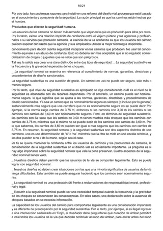 16/21
Por otro lado, hay poderosas razones para insistir en una reforma del diseño vial; proceso que esté basado
en el conocimiento y consciente de la seguridad. La razón principal es que los caminos están hechas por
el hombre.
Productos que afectan la seguridad humana.
Los usuarios de los caminos no tienen más remedio que viajar en lo que es producido para ellos por otros.
Por lo tanto, existe una relación implícita de confianza entre el viajero público y las agencias y profesio-
nales a su servicio que producen caminos. la esencia de la La confianza es que los usuarios del camino
pueden esperar con razón que la agencia y sus empleados utilicen la mejor tecnología disponible.
conocimiento para decidir cuánta seguridad incorporar en los caminos que producen. No usar tal conoci-
miento equivale a un abuso de confianza. Esto no debería ser más aceptable que el no regulado comer-
cialización de drogas o juguetes que se sabe que son peligrosos.
Tal vez la salida sea crear una clara distinción entre dos tipos de seguridad: _ La seguridad sustantiva es
la frecuencia y la gravedad esperadas de los choques.
_ La seguridad nominal se examina en referencia al cumplimiento de normas, garantías, directrices y
procedimientos de diseño sancionados.
La seguridad sustantiva es una cuestión de grado. Un camino en uso no puede ser seguro, solo más o
menos seguro.
Por lo tanto, qué nivel de seguridad sustantiva es apropiado se rige considerando cuál es el nivel de la
seguridad es alcanzable con los recursos disponibles. Por el contrario, un camino puede ser nominal-
mente seguro, lo que significa que se ajusta a las normas, garantías, directrices y procedimientos de
diseño sancionados. Ya sea un camino que es nominalmente segura es siempre (o incluso por lo general)
sustancialmente más segura que una carretera que no es nominalmente segura no se puede decir Por
ejemplo, si la norma exige carriles de 3,75 m, entonces ni los caminos con 3,00 m los carriles ni los
caminos con carriles de 3,60 m son nominalmente seguros. Pero, en términos de seguridad sustantiva,
los caminos con Se sabe que los carriles de 3,00 m tienen muchos más choques que los caminos con
carriles de 3,75 m, mientras que el mismo no se puede decir de los caminos con carriles de 3,60 m. Por
lo que sabemos, los carriles de 3,60 m pueden ser igual o más seguros que los caminos con carriles de
3,75 m. En resumen, la seguridad nominal y la seguridad sustantiva son dos aspectos distintos de una
carretera, una es una determinación de 'sí' o 'no', mientras que la otra se mide en una escala continua, y
los dos pueden o no ir de la mano, según sea el caso.
20 Si se quiere mantener la confianza entre los usuarios de caminos y los productores de caminos, la
consideración de la seguridad sustantiva en el diseño vial es obviamente importante. La pregunta es si
hay algo importante sobre la seguridad nominal que vale la pena preservar. Cuatro aspectos de la segu-
ridad nominal tienen valor.
_ Nuestros diseños deben permitir que los usuarios de la vía se comporten legalmente. Esto se puede
lograr con seguridad nominal.
_ Nuestros diseños no deben crear situaciones con las que una minoría significativa de usuarios de la vía
tenga dificultades. Esto también se puede asegurar haciendo que los caminos sean nominalmente segu-
ras.
_ La seguridad nominal es una protección útil frente a reclamaciones de responsabilidad moral, profesio-
nal y legal.
_ Recurrir a la seguridad nominal puede ser una necesidad temporal cuando la frecuencia y la gravedad
de los choques se desconocen las consecuencias. En tales casos, una declaración sobre la ausencia de
choques basados en se necesita información.
La capacidad de los usuarios del camino para comportarse legalmente es una consideración importante
y es diferente de preocupación por la seguridad sustantiva. Por lo tanto, por ejemplo, si es ilegal ingresar
a una intersección señalizada en 'Rojo', el diseñador debe preguntarse qué duración de ámbar permitirá
a casi todos los usuarios de la vía que decidan continuar al inicio del ámbar, para entrar antes del inicio
 