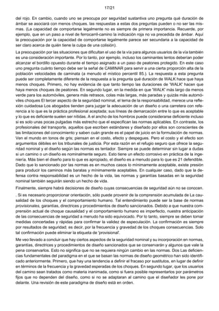 17/21
del rojo. En cambio, cuando uno se preocupa por seguridad sustantiva uno pregunta qué duración de
ámbar se asociará con menos choques. las respuestas a estas dos preguntas pueden o no ser las mis-
mas. (La capacidad de comportarse legalmente no es siempre de primera importancia. Recuerde, por
ejemplo, que en un paso a nivel de ferrocarril-camino la indicación roja no va precedida de ámbar. Aquí
la preocupación por la capacidad de comportarse legalmente parece ser secundaria a la capacidad de
ser claro acerca de quién tiene la culpa de una colisión).
La preocupación por las situaciones que dificultan el uso de la vía para algunos usuarios de la vía también
es una consideración importante. Por lo tanto, por ejemplo, incluso los caminantes lentos deberían poder
alcanzar el bordillo opuesto durante el tiempo asignado a un paso de peatones protegido. En este caso
uno pregunta cuánto tiempo debe ser la señal de CAMINAR para servir a una cierta proporción alta de la
población velocidades de caminata (a menudo el místico percentil 85.). La respuesta a esta pregunta
puede ser completamente diferente de la respuesta a la pregunta qué duración de WALK hace que haya
menos choques. Primero, no hay evidencia de que tanto tiempo las duraciones de 'WALK' hacen que
haya menos choques de peatones. En segundo lugar, en la medida en que 'WALK' más largo da menos
verde para los automóviles, genera más retrasos, colas más largas, más paradas y quizás más automó-
viles choques El tercer aspecto de la seguridad nominal, el tema de la responsabilidad, merece una refle-
xión cuidadosa Los abogados tienden para juzgar la adecuación de un diseño o una carretera con refe-
rencia a lo que es la práctica profesional aceptada; sus líneas de demarcación entre lo que es aceptable
y lo que es deficiente suelen ser nítidas. A el ancho de los hombros puede considerarse deficiente incluso
si es solo unas pocas pulgadas más estrecho que el especifican las normas aplicables. En contraste, los
profesionales del transporte, aquellos que escriben estándares y diseñado por ellos son conscientes de
las limitaciones del conocimiento y saben cuán grande es el papel de juicio en la formulación de normas.
Ven el mundo en tonos de gris; piensan en el costo, efecto y despegues. Pero el costo y el efecto son
argumentos débiles en los tribunales de justicia. Por esta razón en el refugio seguro que ofrece la segu-
ridad nominal y el diseño según las normas es tentador. Siempre se puede determinar sin lugar a dudas
si un camino o un diseño es nominalmente seguro. Esto tiene un efecto corrosivo en práctica de la inge-
niería. Más bien el diseño para lo que es apropiado, el diseño es a menudo para lo que es 21 defendible.
Dado que lo sancionado por las normas es en muchos casos lo mínimamente aceptable, existe presión
para producir los caminos más baratas y mínimamente aceptables. En cualquier caso, dado que la de-
fensa contra responsabilidad es un hecho de la vida, las normas y garantías basadas en la seguridad
nominal también seguirán siendo un hecho de vida.
Finalmente, siempre habrá decisiones de diseño cuyas consecuencias de seguridad aún no se conocen.
. Si es necesario proporcionar orientación, sólo puede provenir de la comprensión acumulada de La cau-
salidad de los choques y el comportamiento humano. Tal entendimiento puede ser la base de normas
provisionales, garantías, directrices y procedimientos de diseño sancionados. Debido a que nuestra com-
prensión actual de choque causalidad y el comportamiento humano es imperfecto, nuestra anticipación
de las consecuencias de seguridad a menudo ha sido equivocado. Por lo tanto, siempre se deben tomar
medidas concertadas y rápidas para confirmar la validez de especulación. La confirmación es siempre
por resultados de seguridad; es decir, por la frecuencia y gravedad de los choques consecuencias. Solo
tal confirmación puede eliminar la etiqueta de 'provisional'.
Me veo llevado a concluir que hay ciertos aspectos de la seguridad nominal y su incorporación en normas,
garantías, directrices y procedimientos de diseño sancionados que se conservarán y algunos que vale la
pena conservarlos. Esto no significa que no se requiera ningún cambio en las normas. Dos Las deficien-
cias fundamentales del paradigma en el que se basan las normas de diseño geométrico han sido identifi-
cado anteriormente. Primero, que hay una tendencia a definir el fracaso por sustitutos, en lugar de definir
en términos de la frecuencia y la gravedad esperadas de los choques. En segundo lugar, que los usuarios
del camino sean tratados como materia inanimada, como si fuera posible representarlos por parámetros
fijos que no dependen del diseño, como si no se adaptaran al camino que el diseñador les pone por
delante. Una revisión de este paradigma de diseño está en orden.
 
