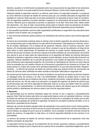 18/21
Además, ayudaría si la información actualizada sobre las consecuencias de seguridad de las decisiones
de diseño se hicieron una parte explícita de las diversas Políticas y Guías sobre diseño geométrico.
Habiendo tratado la seguridad nominal y su reforma, paso ahora a la seguridad sustantiva. La pregunta
es cómo reformar el proceso de diseño de caminos para que una cantidad adecuada de seguridad sea
diseñado en caminos. Dado que esto no se hace actualmente, la respuesta es obvia: hacer la considera-
ción de seguridad sustantiva una parte explícita y basada en el conocimiento del proceso de diseño de
caminos. Mientras que la respuesta es sencilla, la aplicación no es fácil. Para tener éxito, deben existir
tres elementos: una. Que el mejor conocimiento actual sobre la relación entre las decisiones de diseño
de caminos y sus consecuencias para la seguridad estén fácilmente disponibles para el diseñador.
b. Que aquellos que diseñen caminos estén capacitados (certificados) en seguridad vial y educados sobre
la relación entre el diseño vial y la seguridad.
C. Que se brinde orientación político-pública a los diseñadores de caminos sobre a qué nivel de seguridad
aspirar.
El acervo de conocimiento existente sobre la relación entre el diseño específico de caminos decisiones y
sus consecuencias para la seguridad es rico pero difícil de aprovechar. Está disperso en informes, artícu-
los de revistas, bibliotecas y en la cabeza de las personas. Además, está en continua evolución. lleva
tiempo y 22 considerable experiencia para reunir, filtrar y evaluar lo que se ha publicado a lo largo de los
años sobre un tema determinado. El diseñador de caminos no puede hacerlo. Respectivamente, _ la
reforma del proceso de diseño de caminos requiere la emisión periódica de una autorización documento
que resume lo que se sabe sobre las repercusiones en la seguridad del diseño de caminos decisiones
Habiendo enseñado a ingenieros civiles de pregrado durante décadas, sé que durante ellos formación de
pregrado, obtienen alrededor de un período de exposición a los rituales de seguridad nominal y no una
sola conferencia sobre seguridad sustantiva. Se convierten en diseñadores de caminos sin tener idea de
cómo es probable que sus diseños influyan en la frecuencia y gravedad de los choques en el futuro. No
puedo pensar en ningún otro campo de la actividad profesional en el que esto está permitido. Respecti-
vamente, _ la reforma del proceso de diseño de caminos exige que quienes firman los documentos de
diseño de caminos estar certificado de haber recibido la educación adecuada en seguridad vial.
No importa qué tan fuerte sea el deseo de eludir el problema, las opciones de diseño de caminos implican
un despegue entre los recursos y la vida o las extremidades. Siempre es posible salvar la vida y las
extremidades haciendo que la mediana más ancha, instalando iluminación, quitando árboles y postes del
borde del camino, etc. No hay nada en la educación o el estado del ingeniero de diseño de caminos que
le permite juzgar qué nivel de la seguridad es adecuada. Este es un juicio que deben hacer los usuarios
del camino y sus representantes. La reforma del proceso de diseño vial requiere que se dé orientación
político-pública a diseñadores de caminos sobre a qué nivel de seguridad aspirar.
5. Resumen.
He argumentado que los caminos diseñados según las normas no son ni seguras ni apropiadamente
seguras. Este Traté de mostrar esto tanto con argumentos lógicos como con ejemplos históricos. normas
de diseño de caminos han evolucionado en la camisa de fuerza de un paradigma de diseño que es defi-
ciente para los propósitos de carretera la seguridad. Se basan en conceptos sustitutos de fallas, no en la
frecuencia o gravedad de los choques.
Además, las normas de diseño actuales tratan de representar a los usuarios de la vía por ciertos paráme-
tros fijos y fallan en reconocer el hecho de que el usuario del camino recuerda los caminos recorridas y el
camino detrás y se adapta al camino que se ve adelante. Como resultado, la relación entre las normas de
diseño de caminos y la seguridad no está clara y el nivel de seguridad diseñado en los caminos no es
premeditado.
La reforma del proceso de diseño de caminos requiere el reconocimiento de la separación entre dos
distintos conceptos de seguridad.
La seguridad nominal se juzga por el cumplimiento de las normas, garantías, políticas y procedimientos
sancionadores. Asegura que la mayoría de los usuarios de la vía puedan comportarse legalmente, que el
 