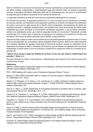 19/21
diseño no dificultar el uso de los caminos para las minorías significativas y proporciona protección contra
los daños morales, profesionales y responsabilidad legal para reformar cómo se maneja la seguridad
nominal, el paradigma del diseño defectuoso debe ser 23 reemplazado por uno nuevo, y la información
de seguridad genuina debe incorporarse en las normas del diseño vial.
La seguridad sustantiva se mide por la frecuencia y la gravedad esperadas de los choques.
Por extraño que parezca, la seguridad sustantiva es un nuevo concepto que se introducirá en el diseño
de caminos proceso. La introducción de la seguridad sustantiva en el diseño vial requiere tres elementos
de acción: que lo que se sabe acerca de la relación entre la seguridad y las decisiones de diseño por
autoridad resumido y reeditado periódicamente, que aquellos que firman documentos de diseño estén
certificados para tener dominado el conocimiento actualmente disponible, y que se brinde orientación
política a los diseñadores sobre ¿qué nivel de seguridad diseñar en los caminos? Finalmente, se debe
una disculpa. Por lo tanto, hay un elemento de injusticia en mi atención a la sucesión de comités que
escribieron las normas de diseño geométrico para AASHO y luego AASHTO.
Después de todo, existen muchas normas además de los del diseño geométrico que tienen solo un vínculo
tenue con la seguridad. Así, por ejemplo, parece aceptable utilizar la opinión médica como base suficiente
de la estática requisitos de agudeza visual para la licencia de conducir, aunque su correlación con la
experiencia de choque es débil a inexistente. Mi excusa es que he sacado mis ejemplos de lo que estoy
familiarizado y Escribí sobre lo que me preocupa: el papel de los ingenieros civiles en la entrega de se-
guridad vial.
“Sólo tu Si yo conocí a todas las familias de la tierra, es por eso que sobre ti visitaré todos tus
pecados.” Amós, 3, 2.
No hubo intención de criticar a las personas u organizaciones que actuaron de la misma manera que
muchos otros lo hacen.
References.
AASHO. (1954) A policy on geometric design of rural highways. American Association of State Highway
Officials, General Offices, Washington, D.C.
PEO. (1997) Highway 407 safety review. Professional Engineers Ontario, Toronto.
Belmont., (1954), Effect of shoulder width on crashes on two-lane tangents. Highway Research Bulletin
91, Washington, D.C., 29-32.
Bissell, H. H, Pilkington, G. B., Mason, J. M., and Woods, D. L,(1982). Synthesis of safety research re-
lated to traffic control and roadway elements. Chapter 1. FHWA-TS-82-232. Federal Highway Admin-
istration, Washington, D.C..
Dart, K. O., Mann, L. (1970), Relationship of rural highway geometry to accident rates in Louisiana. High-
way Research Record 313, Washington, D.C. 1-15.
Fambro, D. B., Fitzpatrick, K., and Koppa, R. J.(1997). Determination of stopping sight distances. Report
400, National Cooperative Highway Research Program, AASHTO and FHWA, Washington, D.C.
Fitzpatrick, K., Fambro, D. B., and Stoddard, A. M. (1997) Safety effects of limited stopping sight dis-
tance on crest vertical curves. Paper presented at the 76 annual meeting of the Transportation Research
Board. the
Hauer, E. (1988). A case for science-based road safety design and management. A case for science-
based road safety design and management. In: Stammer R.E., (ed.) Highway Safety: At the crossroads.
American Society of Civil Engineers.
Kahl, K. and Fambro, D. B., (1995), Investigation of object-related accidents affecting stopping sight dis-
tances. Transportation Research Record 1500, Washington, D.C., 25-30.
Krammes, R. (1994) Design speed and operating speed in rural highway alignment design. Annual
meeting of the Transportation Research Board.
 