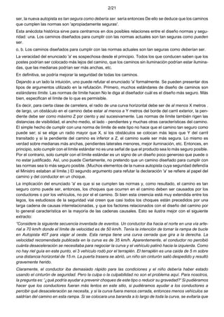 2/21
ser, la nueva autopista es tan segura como debería ser. sería entonces De ello se deduce que los caminos
que cumplen las normas son 'apropiadamente seguras'.
Esta anécdota histórica sirve para centrarnos en dos posibles relaciones entre el diseño normas y segu-
ridad: una. Los caminos diseñados para cumplir con las normas actuales son tan seguras como pueden
ser.
o, b. Los caminos diseñados para cumplir con las normas actuales son tan seguras como deberían ser.
La veracidad del enunciado 'a' es sospechosa desde el principio. Todos los que conducen saben que los
postes podrían ser colocado más lejos del camino, que los caminos sin iluminación podrían estar ilumina-
das, que las medianas podrían ser más anchas, etc.
En definitiva, se podría mejorar la seguridad de todas los caminos.
Dejando a un lado la intuición, uno puede refutar el enunciado 'a' formalmente. Se pueden presentar dos
tipos de argumentos utilizado en la refutación. Primero, muchos estándares de diseño de caminos son
estándares límite. Las normas de límite hacen No le diga al diseñador cuál es el diseño más seguro. Más
bien, especifican el límite de lo que es permisible.
Es decir, para cierta clase de carretera, el radio de una curva horizontal debe ser de al menos X metros .
de largo, un obstáculo en el camino debe estar al menos a Y metros del borde del carril exterior, la pen-
diente debe ser como máximo Z por ciento y así sucesivamente. Las normas de límite también rigen las
distancias de visibilidad, el ancho medio, el lado - pendientes y muchas otras características del camino.
El simple hecho de cumplir con una norma de límite de este tipo no hace que el camino tan seguro como
puede ser; si se elige un radio mayor que X, si los obstáculos se colocan más lejos que Y del carril
transitado y si la pendiente del camino es inferior a Z, el camino suele ser más segura. Lo mismo es
verdad sobre medianas más anchas, pendientes laterales menores, mejor iluminación, etc. Entonces, en
principio, solo cumplir con el límite estándar no es una señal de que el producto sea lo más seguro posible.
Por el contrario, solo cumplir con el límite estándar es un signo de un diseño poco generoso que puede o
no estar justificado. Así, uno puede Ciertamente, no pretendo que un camino diseñado para cumplir con
las normas sea lo más seguro posible. (Muchos elementos de la nueva autopista cuya seguridad defendía
el Ministro estaban al límite.) El segundo argumento para refutar la declaración 'a' se refiere al papel del
camino y del conductor en un choque.
La implicación del enunciado 'a' es que si se cumplen las normas y, como resultado, el camino es tan
seguro como puede ser, entonces, los choques que ocurren en el camino deben ser causados por los
conductores o por los vehículos, no por el el camino. Si bien esta creencia está muy extendida entre los
legos, los estudiosos de la seguridad vial creen que casi todos los choques están precedidos por una
larga cadena de causas interrelacionadas, y que los factores relacionados con el diseño del camino por
lo general característica en la mayoría de las cadenas causales. Esto se ilustra mejor con el siguiente
extracto:
“Considere la siguiente secuencia inventada de eventos. Un conductor iba hacia el norte en una vía arte-
rial a 70 km/h donde el límite de velocidad es de 50 km/h. Tenía la intención de tomar la rampa de bucle
en Autopista 407 para viajar al oeste. Esta rampa tiene una curva cerrada que gira a la derecha. La
velocidad recomendada publicada en la curva es de 35 km/h. Aparentemente, el conductor no percibió
cuánta desaceleración se necesitaba para negociar la curva y el vehículo patinó hacia la izquierda. Como
no hay riel guía en este punto, el 3 vehículo rodó por el terraplén. El terraplén es una caída de 5 m sobre
una distancia horizontal de 15 m. La puerta trasera se abrió, un niño sin cinturón salió despedido y resultó
gravemente herido.
Claramente, el conductor iba demasiado rápido para las condiciones y el niño debería haber estado
usando el cinturón de seguridad. Pero la culpa o la culpabilidad no son el problema aquí. Para nosotros,
la pregunta es: '¿qué podría ayudar a prevenir choques de este tipo o reducir su gravedad?' Si pudiéramos
hacer que los conductores fueran más lentos en este sitio, si pudiéramos ayudar a los conductores a
percibir qué desaceleración se necesita, y si la curva fuera menos cerrada, entonces menos vehículos se
saldrían del camino en esta rampa. Si se colocara una baranda a lo largo de toda la curva, se evitaría que
 
