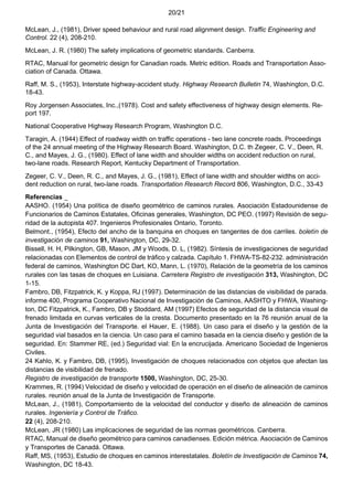20/21
McLean, J., (1981), Driver speed behaviour and rural road alignment design. Traffic Engineering and
Control. 22 (4), 208-210.
McLean, J. R. (1980) The safety implications of geometric standards. Canberra.
RTAC, Manual for geometric design for Canadian roads. Metric edition. Roads and Transportation Asso-
ciation of Canada. Ottawa.
Raff, M. S., (1953), Interstate highway-accident study. Highway Research Bulletin 74, Washington, D.C.
18-43.
Roy Jorgensen Associates, Inc.,(1978). Cost and safety effectiveness of highway design elements. Re-
port 197.
National Cooperative Highway Research Program, Washington D.C.
Taragin, A. (1944) Effect of roadway width on traffic operations - two lane concrete roads. Proceedings
of the 24 annual meeting of the Highway Research Board. Washington, D.C. th Zegeer, C. V., Deen, R.
C., and Mayes, J. G., (1980). Effect of lane width and shoulder widths on accident reduction on rural,
two-lane roads. Research Report, Kentucky Department of Transportation.
Zegeer, C. V., Deen, R. C., and Mayes, J. G., (1981), Effect of lane width and shoulder widths on acci-
dent reduction on rural, two-lane roads. Transportation Research Record 806, Washington, D.C., 33-43
Referencias _
AASHO. (1954) Una política de diseño geométrico de caminos rurales. Asociación Estadounidense de
Funcionarios de Caminos Estatales, Oficinas generales, Washington, DC PEO. (1997) Revisión de segu-
ridad de la autopista 407. Ingenieros Profesionales Ontario, Toronto.
Belmont., (1954), Efecto del ancho de la banquina en choques en tangentes de dos carriles. boletín de
investigación de caminos 91, Washington, DC, 29-32.
Bissell, H. H, Pilkington, GB, Mason, JM y Woods, D. L, (1982). Síntesis de investigaciones de seguridad
relacionadas con Elementos de control de tráfico y calzada. Capítulo 1. FHWA-TS-82-232. administración
federal de caminos, Washington DC Dart, KO, Mann, L. (1970), Relación de la geometría de los caminos
rurales con las tasas de choques en Luisiana. Carretera Registro de investigación 313, Washington, DC
1-15.
Fambro, DB, Fitzpatrick, K. y Koppa, RJ (1997). Determinación de las distancias de visibilidad de parada.
informe 400, Programa Cooperativo Nacional de Investigación de Caminos, AASHTO y FHWA, Washing-
ton, DC Fitzpatrick, K., Fambro, DB y Stoddard, AM (1997) Efectos de seguridad de la distancia visual de
frenado limitada en curvas verticales de la cresta. Documento presentado en la 76 reunión anual de la
Junta de Investigación del Transporte. el Hauer, E. (1988). Un caso para el diseño y la gestión de la
seguridad vial basados en la ciencia. Un caso para el camino basada en la ciencia diseño y gestión de la
seguridad. En: Stammer RE, (ed.) Seguridad vial: En la encrucijada. Americano Sociedad de Ingenieros
Civiles.
24 Kahlo, K. y Fambro, DB, (1995), Investigación de choques relacionados con objetos que afectan las
distancias de visibilidad de frenado.
Registro de investigación de transporte 1500, Washington, DC, 25-30.
Krammes, R. (1994) Velocidad de diseño y velocidad de operación en el diseño de alineación de caminos
rurales. reunión anual de la Junta de Investigación de Transporte.
McLean, J., (1981), Comportamiento de la velocidad del conductor y diseño de alineación de caminos
rurales. Ingeniería y Control de Tráfico.
22 (4), 208-210.
McLean, JR (1980) Las implicaciones de seguridad de las normas geométricos. Canberra.
RTAC, Manual de diseño geométrico para caminos canadienses. Edición métrica. Asociación de Caminos
y Transportes de Canadá. Ottawa.
Raff, MS, (1953), Estudio de choques en caminos interestatales. Boletín de Investigación de Caminos 74,
Washington, DC 18-43.
 