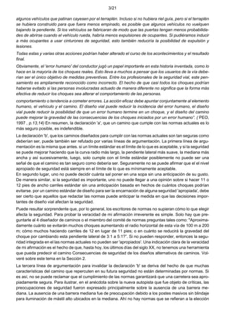 3/21
algunos vehículos que patinan cayesen por el terraplén. Incluso si no hubiera riel guía, pero si el terraplén
se hubiera construido para que fuera menos empinado, es posible que algunos vehículos no vuelquen
bajando la pendiente. Si los vehículos se fabricaran de modo que las puertas tengan menos probabilida-
des de abrirse cuando el vehículo rueda, habría menos expulsiones de ocupantes. Si pudiéramos inducir
a más ocupantes a usar cinturones de seguridad, esto también reduciría la posibilidad de expulsión y
lesiones.
Todas estas y varias otras acciones podrían haber alterado el curso de los acontecimientos y el resultado
final.
Obviamente, el 'error humano' del conductor jugó un papel importante en esta historia inventada, como lo
hace en la mayoría de los choques reales. Esto lleva a muchos a pensar que los usuarios de la vía debe-
rían ser el único objetivo de medidas preventivas. Entre los profesionales de la seguridad vial, este pen-
samiento es ampliamente reconocido como incorrecto. El hecho de que casi todos los choques podrían
haberse evitado si las personas involucradas actuado de manera diferente no significa que la forma más
efectiva de reducir los choques sea alterar el comportamiento de las personas.
comportamiento o tendencia a cometer errores. La acción eficaz debe apuntar conjuntamente al elemento
humano, el vehículo y el camino. El diseño vial puede reducir la incidencia del error humano, el diseño
vial puede reducir la posibilidad de que un error humano termine en un choque, y el diseño del camino
puede mejorar la gravedad de las consecuencias de los choques iniciados por un error humano”. ( PEO,
1997 , p.13,14) En resumen, la declaración 'a', que un camino que cumple con las normas actuales es lo
más seguro posible, es indefendible.
La declaración 'b', que los caminos diseñados para cumplir con las normas actuales son tan seguras como
deberían ser, puede también ser refutado por varias líneas de argumentación. La primera línea de argu-
mentación es la misma que antes. si un límite estándar es el límite de lo que es aceptable, y si la seguridad
se puede mejorar haciendo que la curva radio más largo, la pendiente lateral más suave, la mediana más
ancha y así sucesivamente, luego, solo cumple con el límite estándar posiblemente no puede ser una
señal de que el camino es tan seguro como debería ser. Seguramente no se puede afirmar que el el nivel
apropiado de seguridad está siempre en el límite de lo que es mínimamente aceptable.
En segundo lugar, uno no puede decidir cuánta sal poner en una sopa sin una anticipación de su gusto.
De manera similar, si la seguridad es importante, uno no puede llegar a una opinión sobre si hacer 11 o
12 pies de ancho carriles estándar sin una anticipación basada en hechos de cuántos choques podrían
evitarse. por un camino estándar de diseño para ser la encarnación de alguna seguridad 'apropiada', debe
ser cierto que aquellos que redactar las normas puede anticipar la medida en que las decisiones impor-
tantes de diseño vial afectan la seguridad.
Puede resultar sorprendente que, por lo general, los escritores de normas no supieran cómo lo que elegir
afecta la seguridad. Para probar la veracidad de mi afirmación irreverente es simple. Solo hay que pre-
guntarle al 4 diseñador de caminos o el miembro del comité de normas preguntas tales como: "Aproxima-
damente cuánto se evitarán muchos choques aumentando el radio horizontal de esta vía de 100 m a 200
m; cómo muchos haciendo carriles de 12 en lugar de 11 pies; o en cuánto se reducirá la gravedad del
choque por cambiando esta pendiente lateral de 3:1 a 5:1?”. Si no pueden responder, entonces la segu-
ridad integrada en el las normas actuales no pueden ser 'apropiados'. Una indicación clara de la veracidad
de mi afirmación es el hecho de que, hasta hoy, los últimos días del siglo XX, no tenemos una herramienta
que pueda predecir el camino Consecuencias de seguridad de los diseños alternativos de caminos. Vol-
veré sobre este tema en la Sección 2.
La tercera línea de argumentación para invalidar la declaración 'b' se deriva del hecho de que muchas
características del camino que repercuten en su futura seguridad no están determinadas por normas. Si
es así, no se puede reclamar que el cumplimiento de las normas garantizará que una carretera sea apro-
piadamente segura. Para ilustrar, en el anécdota sobre la nueva autopista que fue objeto de críticas, las
preocupaciones de seguridad fueron expresado principalmente sobre la ausencia de una barrera me-
diana. La ausencia de una barrera mediana fue de preocupación debido a los postes masivos sin blindaje
para iluminación de mástil alto ubicados en la mediana. Ahí no hay normas que se refieran a la elección
 