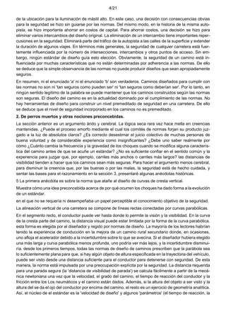 4/21
de la ubicación para la iluminación de mástil alto. En este caso, una decisión con consecuencias obvias
para la seguridad se hizo sin guiarse por las normas. Del mismo modo, en la historia de la misma auto-
pista, se hizo importante ahorrar en costos de capital. Para ahorrar costos, una decisión se hizo para
eliminar varios intercambios del diseño original. La eliminación de un intercambio tiene importantes reper-
cusiones en la seguridad. Eliminará parte del tráfico de la autopista a las calles de la superficie y extender
la duración de algunos viajes. En términos más generales, la seguridad de cualquier carretera está fuer-
temente influenciada por la número de intersecciones, intercambios y otros puntos de acceso. Sin em-
bargo, ningún estándar de diseño guía esto elección. Obviamente, la seguridad de un camino está in-
fluenciada por muchas características que no están determinadas por adherencia a las normas. De ello
se deduce que la simple observancia de las normas no puede producir diseños que sean apropiadamente
seguros.
En resumen, ni el enunciado 'a' ni el enunciado 'b' son verdaderos. Caminos diseñados para cumplir con
las normas no son ni 'tan seguros como pueden ser' ni 'tan seguros como deberían ser'. Por lo tanto, en
ningún sentido legítimo de la palabra se puede mantener que los caminos construidos según las normas
son seguras. El diseño del camino es en la actualidad dominado por el cumplimiento de las normas. No
hay herramientas de diseño para construir un nivel premeditado de seguridad en una carretera. De ello
se deduce que el nivel de seguridad incorporado en los caminos no es premeditado.
2. De perros muertos y otras nociones preconcebidas.
La sección anterior es un argumento árido y cerebral. La lógica seca rara vez hace mella en creencias
mantenidas. ¿Puede el proceso amorfo mediante el cual los comités de normas forjan su producto juz-
gado a la luz de absolutos claros? ¿Es correcto desestimar el juicio colectivo de muchas personas de
buena voluntad y de considerable experiencia como insignificantes? ¿Debe uno saber realmente por
cómo ¿Cuánto cambia la frecuencia y la gravedad de los choques cuando se modifica alguna caracterís-
tica del camino antes de que se acuñe un estándar? ¿No es suficiente confiar en el sentido común y la
experiencia para juzgar que, por ejemplo, carriles más anchos o carriles más largos? las distancias de
visibilidad tienden a hacer que los caminos sean más seguras. Para hacer el argumento menos cerebral,
para disminuir la creencia que, por las buenas o por las malas, la seguridad está de hecho cuidada, y
sentar las bases para el razonamiento en la sección 3, presentaré algunas anécdotas históricas.
5 La primera anécdota es sobre la norma que atañe al diseño de curvas de cresta vertical.
Muestra cómo una idea preconcebida acerca de por qué ocurren los choques ha dado forma a la evolución
de un estándar.
en el que no se requería ni desempeñaba un papel perceptible el conocimiento objetivo de la seguridad.
La alineación vertical de una carretera se compone de líneas rectas conectadas por curvas parabólicas.
En el segmento recto, el conductor puede ver hasta donde lo permite la visión y la visibilidad. En la curva
de la cresta parte del camino, la distancia visual puede estar limitada por la forma de la curva parabólica.
esta forma es elegida por el diseñador y regido por normas de diseño. La mayoría de los lectores habrían
tenido la experiencia de conducción en la mejora de un camino rural secundario donde, en ocasiones,
uno afloja el acelerador debido a la incertidumbre sobre lo que se avecina. Si el diseñador hubiera elegido
una más larga y curva parabólica menos profunda, uno podría ver más lejos, y la incertidumbre disminui-
ría. desde los primeros tiempos, todas las normas de diseño de caminos prescriben que la parábola sea
lo suficientemente plana para que, si hay algún objeto de altura especificada en la trayectoria del vehículo,
puede ser visto desde una distancia suficiente para el conductor para detenerse con seguridad. De esta
manera, la norma está impulsada por una preocupación explícita por la seguridad. La distancia requerida
para una parada segura (la 'distancia de visibilidad de parada') se calcula fácilmente a partir de la mecá-
nica newtoniana una vez que la velocidad, el grado del camino, el tiempo de reacción del conductor y la
fricción entre los Los neumáticos y el camino están dados. Además, si la altura del objeto a ser visto y la
altura del se da el ojo del conductor por encima del camino, el resto es un ejercicio de geometría analítica.
Así, el núcleo de el estándar es la 'velocidad de diseño' y algunos 'parámetros' (el tiempo de reacción, la
 