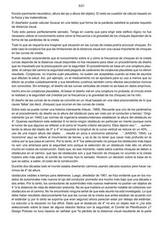 5/21
fricción pavimento-neumático, altura del ojo y altura del objeto). El resto es cuestión de cálculo basado en
la física y las matemáticas.
El diseñador puede calcular (buscar en una tabla) qué forma de la parábola satisfará la parada requisito
de distancia visual.
Todo esto parece perfectamente sensato. Tenga en cuenta que para erigir este edificio lógico no fue
necesario utilizar el conocimiento sobre cómo la frecuencia o la gravedad de los choques dependen de la
forma de las parábolas de la cresta.
Todo lo que se requería era imaginar qué situación en las curvas de cresta podría provocar choques. En
este caso la conjetura fue que las limitaciones de la distancia visual son una causa importante de choques
en las curvas de cresta.
Puede resultar sorprendente que el conocimiento sobre si y cómo la frecuencia de choques en la cresta
curvas depende de la distancia visual disponible no fue necesario para idear un procedimiento de diseño
que es impulsado por la preocupación por la seguridad. El procedimiento se basa en una conjetura plau-
sible. el campo del camino la seguridad está plagada de cadáveres de conjeturas plausibles que no dieron
resultado. Conjeturas, no importa cuán plausibles, no suelen ser aceptables cuando se trata de asuntos
que afectan la salud. Así, por ejemplo, un el medicamento no se aprobará para su uso a menos que su
efecto se pruebe cuidadosamente y sus beneficios curativos también como efectos secundarios nocivos
son conocidos. Sin embargo, el diseño de las curvas verticales de cresta no se basa en datos empíricos.
hecho sino en conjeturas plausibles. Al basar el diseño vial en una conjetura no probada, el vínculo entre
la realidad y la seguridad vial (medida por la frecuencia y la gravedad de los choques) se ha roto.
El diseño de las curvas de la cresta se convirtió en un ritual basado en una idea preconcebida de lo que
causa 'fallas' (es decir, choques) que ocurran en las curvas de cresta.
Sobre esto se puede contar una historia interesante (Hauer, 1988). Recuerde que uno de los parámetros
en el procedimiento de diseño es la altura del obstáculo para ser visto por el conductor a tiempo.' Origi-
nalmente (ya en 1940) Las normas de ingeniería estadounidenses establecen la altura del obstáculo en
4". Quienes escribieron este estándar 6 no tenía ningún obstáculo en particular en mente (aunque corre
el rumor de que algunos se refieren a él como el 'muerto criterio del perro). Ellos dijeron eso ". . . aumen-
tando la altura del objeto de 0" a 4" el requerido la longitud de la curva vertical se reduce en un 40%. . .
uso de una mayor altura del objeto. . . resulta en poca e economía adicional. . .” (AASHO, 1954). La
'economía' aquí se refiere al movimiento de tierras, y es la de no tener que cavar más profundo en la
colina por la que pasa el camino. Por lo tanto, el 4" fue seleccionado no porque los obstáculos más bajos
no son una amenaza para la seguridad sino porque la selección de un obstáculo más alto no ahorra
mucho en costos de construcción. Dado que, en ese momento, nadie sabía cuántos choques se deben a
obstáculos en el camino, qué tipo de obstáculos son y qué fracción de choques no ocurrido si la cresta
hubiera sido más plana, el comité de normas hizo lo sensato. Hicieron un decisión sobre la base de lo
que se sabía, a saber, el costo de la construcción.
Durante dos décadas todo el mundo estaba diseñando caminos usando cálculos exactos para hacer ca-
minos de 4" de altura.
obstáculos visibles a tiempo para detenerse. Luego, alrededor de 1961, se hizo evidente que en los mo-
delos de automóviles más nuevos el ojo del conductor promedio era mucho más bajo que una década o
dos antes. Por lo tanto, los conductores de automóviles más nuevos realmente no podían ver objetos de
4 "a la distancia de vista de detención prescrita. No es que hubiera un aumento notable de colisiones con
obstáculos en el camino; No he encontrado ninguna señal de que este asunto ha sido investigado. Lo que
debe haber resultado desconcertante fue que las curvas de la cresta que antes estaban de acuerdo con
el estándar (y por lo tanto se suponía que eran seguros) ahora parecían estar por debajo del estándar.
La solución a la situación no fue difícil. Dado que el obstáculo de 4" no era un objeto real ni ¿ha sido
seleccionado sobre la base de alguna relación fáctica con la seguridad, el Comité de Planificación y?
Design Policies no tuvo reparos en señalar que "la pérdida de la distancia visual resultante de la parte
 