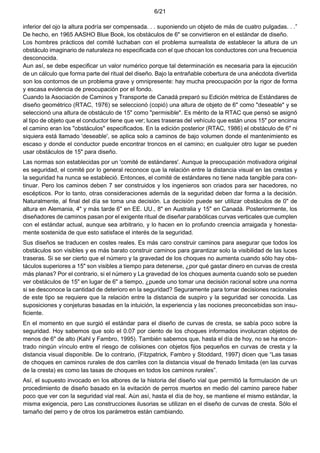 6/21
inferior del ojo la altura podría ser compensada. . . suponiendo un objeto de más de cuatro pulgadas. . .”
De hecho, en 1965 AASHO Blue Book, los obstáculos de 6" se convirtieron en el estándar de diseño.
Los hombres prácticos del comité luchaban con el problema surrealista de establecer la altura de un
obstáculo imaginario de naturaleza no especificada con el que chocan los conductores con una frecuencia
desconocida.
Aun así, se debe especificar un valor numérico porque tal determinación es necesaria para la ejecución
de un cálculo que forma parte del ritual del diseño. Bajo la entrañable cobertura de una anécdota divertida
son los contornos de un problema grave y omnipresente: hay mucha preocupación por la rigor de forma
y escasa evidencia de preocupación por el fondo.
Cuando la Asociación de Caminos y Transporte de Canadá preparó su Edición métrica de Estándares de
diseño geométrico (RTAC, 1976) se seleccionó (copió) una altura de objeto de 6" como "deseable" y se
seleccionó una altura de obstáculo de 15" como "permisible". Es mérito de la RTAC que pensó se asignó
al tipo de objeto que el conductor tiene que ver; luces traseras del vehículo que están unos 15" por encima
el camino eran los "obstáculos" especificados. En la edición posterior (RTAC, 1986) el obstáculo de 6" ni
siquiera está llamado 'deseable', se aplica solo a caminos de bajo volumen donde el mantenimiento es
escaso y donde el conductor puede encontrar troncos en el camino; en cualquier otro lugar se pueden
usar obstáculos de 15" para diseño.
Las normas son establecidas por un 'comité de estándares'. Aunque la preocupación motivadora original
es seguridad, el comité por lo general reconoce que la relación entre la distancia visual en las crestas y
la seguridad ha nunca se estableció. Entonces, el comité de estándares no tiene nada tangible para con-
tinuar. Pero los caminos deben 7 ser construidos y los ingenieros son criados para ser hacedores, no
escépticos. Por lo tanto, otras consideraciones además de la seguridad deben dar forma a la decisión.
Naturalmente, al final del día se toma una decisión. La decisión puede ser utilizar obstáculos de 0" de
altura en Alemania, 4" y más tarde 6" en EE. UU., 8" en Australia y 15" en Canadá. Posteriormente, los
diseñadores de caminos pasan por el exigente ritual de diseñar parabólicas curvas verticales que cumplen
con el estándar actual, aunque sea arbitrario, y lo hacen en lo profundo creencia arraigada y honesta-
mente sostenida de que esto satisface el interés de la seguridad.
Sus diseños se traducen en costes reales. Es más caro construir caminos para asegurar que todos los
obstáculos son visibles y es más barato construir caminos para garantizar solo la visibilidad de las luces
traseras. Si se ser cierto que el número y la gravedad de los choques no aumenta cuando sólo hay obs-
táculos superiores a 15" son visibles a tiempo para detenerse, ¿por qué gastar dinero en curvas de cresta
más planas? Por el contrario, si el número y La gravedad de los choques aumenta cuando solo se pueden
ver obstáculos de 15" en lugar de 6" a tiempo, ¿puede uno tomar una decisión racional sobre una norma
si se desconoce la cantidad de deterioro en la seguridad? Seguramente para tomar decisiones racionales
de este tipo se requiere que la relación entre la distancia de suspiro y la seguridad ser conocida. Las
suposiciones y conjeturas basadas en la intuición, la experiencia y las nociones preconcebidas son insu-
ficiente.
En el momento en que surgió el estándar para el diseño de curvas de cresta, se sabía poco sobre la
seguridad. Hoy sabemos que solo el 0.07 por ciento de los choques informados involucran objetos de
menos de 6" de alto (Kahl y Fambro, 1995). También sabemos que, hasta el día de hoy, no se ha encon-
trado ningún vínculo entre el riesgo de colisiones con objetos fijos pequeños en curvas de cresta y la
distancia visual disponible. De lo contrario, (Fitzpatrick, Fambro y Stoddard, 1997) dicen que “Las tasas
de choques en caminos rurales de dos carriles con la distancia visual de frenado limitada (en las curvas
de la cresta) es como las tasas de choques en todos los caminos rurales”.
Así, el supuesto invocado en los albores de la historia del diseño vial que permitió la formulación de un
procedimiento de diseño basado en la evitación de perros muertos en medio del camino parece haber
poco que ver con la seguridad vial real. Aún así, hasta el día de hoy, se mantiene el mismo estándar, la
misma exigencia, pero Las construcciones ilusorias se utilizan en el diseño de curvas de cresta. Sólo el
tamaño del perro y de otros los parámetros están cambiando.
 
