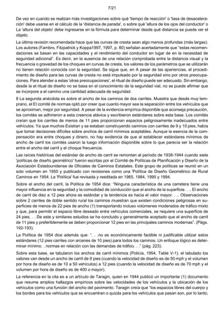 7/21
De vez en cuando se realizan más investigaciones sobre qué 'tiempo de reacción' o 'tasa de desacelera-
ción' debe usarse en el cálculo de la 'distancia de parada', o sobre qué 'altura de los ojos del conductor' o
La 'altura del objeto' debe ingresarse en la fórmula para determinar desde qué distancia se puede ver el
objeto.
La última revisión recomendada hace que las curvas de cresta sean algo menos profundas (más largas).
Los autores (Fambro, Fitzpatrick y Koppa1997, 1997, p. 80) señalan acertadamente que “estas recomen-
daciones se basan en las capacidades y el rendimiento del conductor en lugar de en la necesidad de
seguridad adicional”. Es decir, en la ausencia de una relación comprobada entre la distancia visual y la
frecuencia o gravedad de los choques en curvas de cresta, los valores de los parámetros que se utilizarán
no tienen relación conocida con la seguridad. Se sigue que, en A pesar de las apariencias, el procedi-
miento de diseño para las curvas de cresta no está impulsado por la seguridad sino por otros preocupa-
ciones. Para atender a estas 'otras preocupaciones', el ritual de diseño puede ser adecuado. Sin embargo,
desde la el ritual de diseño no se basa en el conocimiento de la seguridad vial, no se puede afirmar que
se incorpore a el camino una cantidad adecuada de seguridad.
8 La segunda anécdota es sobre el ancho de los caminos de dos carriles. Muestra que desde muy tem-
prano, el El comité de normas optó por creer que cuanto mayor sea la separación entre los vehículos que
se aproximan, mejor por seguridad. A pesar de la evidencia empírica disponible que aconseja precaución,
los comités se adhirieron a esta creencia atávica y escribieron estándares sobre esta base. Los comités
creían que los carriles de menos de 11 pies proporcionan espacios peligrosamente inadecuados entre
vehículos. Ya que muchos Existían y se estaban construyendo caminos con carriles de 9 y 10 pies, había
que tomar decisiones difíciles sobre anchos de carril mínimos aceptables. Aunque la esencia de la com-
pensación era entre choques y dinero, no hay evidencia de que al establecer estándares mínimos de
ancho de carril los comités usaron la luego información disponible sobre lo que parecía ser la relación
entre el ancho del carril y el choque frecuencia.
Las raíces históricas del estándar de ancho de carril se remontan al período de 1938-1944 cuando siete
'políticas de diseño geométrico' fueron escritas por el Comité de Políticas de Planificación y Diseño de la
Asociación Estadounidense de Oficiales de Caminos Estatales. Este grupo de políticas se reunió en un
solo volumen en 1950 y publicado con revisiones como una 'Política de Diseño Geométrico de Rural
Caminos en 1954. La 'Política' fue revisada y reeditada en 1965, 1984, 1990 y 1994.
Sobre el ancho del carril, la Política de 1954 dice: “Ninguna característica de una carretera tiene una
mayor influencia en la seguridad y la comodidad de conducción que el ancho de la superficie. . .. El ancho
de carril de diez a 12 pies ahora es estándar y la tendencia es hacia el valor mayor. . .. Observaciones
sobre 2 carriles de doble sentido rural los caminos muestran que existen condiciones peligrosas en su-
perficies de menos de 22 pies de ancho (1) transportando incluso volúmenes moderados de tráfico mixto
y que, para permitir el espacio libre deseado entre vehículos comerciales, se requiere una superficie de
24 pies. . . De este y similares estudios se ha concluido y generalmente aceptado que el ancho de carril
de 11 pies y preferiblemente se deben proporcionar 12 pies en las principales caminos modernas”. (Págs.
192-193).
La Política de 1954 dice además que: “. . .no es económicamente factible ni justificable utilizar estos
estándares (12 pies carriles con arcenes de 10 pies) para todos los caminos. Un enfoque lógico es deter-
minar mínimo. . normas en relación con las demandas de tráfico. . .” (pág. 223).
Sobre esta base, se tabularon los anchos de carril mínimos (Policía, 1954, Table V-1). el tabulado los
valores van desde un ancho de carril de 9 pies (cuando la velocidad de diseño es de 50 mph y el volumen
por hora de diseño es de 10 a 50 vehículos) a 12 pies (cuando la velocidad de diseño es de 70 mph y el
volumen por hora de diseño es de 400 o mayor).
La referencia en la cita es a un artículo de Taragin, quien en 1944 publicó un importante (1) documento
que resume amplios hallazgos empíricos sobre las velocidades de los vehículos y la ubicación de los
vehículos como una función del ancho del pavimento. Taragin creía que “los espacios libres del cuerpo y
los bordes para los vehículos que se encuentran o quizás para los vehículos que pasan son, por lo tanto,
 