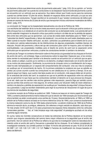 8/21
los factores críticos que determinan ancho de pavimento adecuado.” (pág. 310). En su opinión, un "ancho
de pavimento adecuado" es cuando los conductores no se desplacen hacia el borde del pavimento cuando
se encuentre con un vehículo que se aproxima. Sus datos indican que 9 esto ocurre para los camiones
cuando los carriles tienen 12 pies de ancho. Basado en espacios libres entre vehículos y lo que se veía
que hacían los conductores, Taragin escribió en la conclusión 6 que “existen condiciones de tráfico peli-
grosas en aceras de menos de 22 pies de ancho que transportan incluso volúmenes moderados de tráfico
mixto”. (pág. 317).
La conclusión de Taragin se ha trasplantado textualmente a la cita de la Política de 1954.
Los escritores del estándar de la curva de cresta asumieron que la situación crítica que podría conducir a
falla (choque) fue si un obstáculo en el camino del conductor se ve demasiado tarde. Los autores del carril
ancho estándar imaginaron la situación crítica que podría conducir a la falta de ser la pérdida de espacio
libre entre dos vehículos que se aproximan. Las curvas de cresta están diseñadas para no "fallar" a una
"velocidad de diseño" especificada y 'altura del obstáculo'. Los anchos de carril están diseñados para no
fallar cuando la reunión 'diseña vehículos', es decir, camiones Los parámetros para el diseño de la curva
de cresta son valores seleccionados de las distribuciones de algunas propiedades medibles (tiempo de
reacción, fricción del pavimento y altura del ojo del conductor) para cubrir la mayoría, pero no todas las
eventualidades. Las propiedades medibles para el diseño de ancho de carril son la separación entre
vehículos que se aproximan vehículos y cuánto los conductores tienden a cambiar a la derecha.
El artículo de Taragin no contiene información sobre la frecuencia o la gravedad de los choques en función
de ancho de carril y, sin embargo, llega a conclusiones sobre la seguridad. Especula que, si los conduc-
tores sienten la necesidad para cambiar a la derecha cuando se encuentra con un vehículo que se apro-
xima, existe un peligro, cuando ya no cambia a a la derecha, el peligro relacionado con el ancho del carril
no es motivo de preocupación. Sutilmente, la ocurrencia de choques como La manifestación de la segu-
ridad ha sido reemplazada por un aspecto del comportamiento del conductor. Una vez más la conjetura
se sustituye por el conocimiento de hecho. En la primera anécdota la conjetura era que se estrella en
cresta Las curvas ocurren cuando los conductores no ven obstáculos en su camino a tiempo. Si es así,
parecía seguir por lógica, que cuanto más lejos pueda ver un conductor, más segura debe ser el camino.
En la anécdota del ancho del carril, la conjetura es que es la pérdida de separación entre los vehículos
que se aproximan lo que hace que los conductores cambien al derecho es lo que provoca los choques.
Si es así, dado que los carriles más anchos generan más separación, parecía Siga por sentido común
que los carriles más anchos son más seguros. En ambos casos una 'situación' (falta de visión distancia o
cambio a la derecha y pérdida de separación) se sustituye por 'resultados de seguridad' (choque frecuen-
cia y gravedad). Luego se escriben estándares para regir la ocurrencia de 'situaciones' en lugar de que la
ocurrencia de resultados de seguridad.
La próxima revisión de la Política se publicó en 1965. Todavía se basa en el mismo papel de Taragin de
1944 y contiene prácticamente la misma redacción que la edición de 1954 (excepto por reconociendo que
ahora también se están construyendo unos carriles de 13 pies). Sorprendentemente, el 1984 y el 1990 La
edición de la Política todavía se basa en la misma referencia única de 1944 y aún conserva exactamente
la misma redacción como la cita de 1954 dada anteriormente. La edición (métrica) de 1994 de la Política
elimina la mención de la, ya antigua, referencia. Sin referirse a ningún estudio en absoluto, solo dice que:
“El más amplio 3.6 El carril de m (12 pies) proporciona los espacios libres deseados entre los vehículos
comerciales grandes. . .” Así, el “más limpieza ergo más seguridad” el paradigma acuñado en los años
cuarenta siguió reinando.
En suma, todos los Comités consecutivos en todas las ediciones de la Política declaran en la primera
oración que ninguna característica del camino tiene mayor influencia en la seguridad que el ancho del
pavimento. Aún sin edición de la Política se refiere a lo que dice la investigación sobre la naturaleza de la
relación entre el ancho del carril y frecuencia o gravedad de los choques. Si se hubiera considerado la
investigación existente, los comités podrían no haber 10 Ancho del pavimento en pies 18 20 22 24 26 28
30 CMF 1,21 1,05 1,00 1,01 1,06 1,13 1,21 Tabla 1. Factores de modificación de choque basados en
datos de Belmont.
 