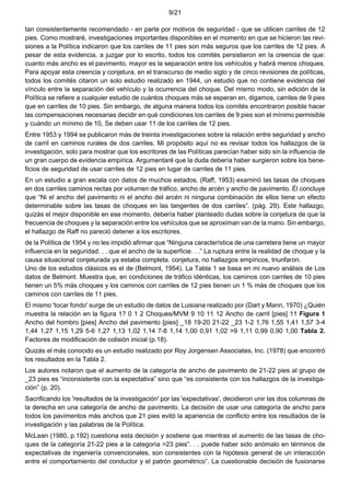 9/21
tan consistentemente recomendado - en parte por motivos de seguridad - que se utilicen carriles de 12
pies. Como mostraré, investigaciones importantes disponibles en el momento en que se hicieron las revi-
siones a la Política indicaron que los carriles de 11 pies son más seguros que los carriles de 12 pies. A
pesar de esta evidencia, a juzgar por lo escrito, todos los comités persistieron en la creencia de que:
cuanto más ancho es el pavimento, mayor es la separación entre los vehículos y habrá menos choques.
Para apoyar esta creencia y conjetura, en el transcurso de medio siglo y de cinco revisiones de políticas,
todos los comités citaron un solo estudio realizado en 1944, un estudio que no contiene evidencia del
vínculo entre la separación del vehículo y la ocurrencia del choque. Del mismo modo, sin edición de la
Política se refiere a cualquier estudio de cuántos choques más se esperan en, digamos, carriles de 9 pies
que en carriles de 10 pies. Sin embargo, de alguna manera todos los comités encontraron posible hacer
las compensaciones necesarias decidir en qué condiciones los carriles de 9 pies son el mínimo permisible
y cuándo un mínimo de 10, Se deben usar 11 de los carriles de 12 pies.
Entre 1953 y 1994 se publicaron más de treinta investigaciones sobre la relación entre seguridad y ancho
de carril en caminos rurales de dos carriles. Mi propósito aquí no es revisar todos los hallazgos de la
investigación, solo para mostrar que los escritores de las Políticas parecían haber sido sin la influencia de
un gran cuerpo de evidencia empírica. Argumentaré que la duda debería haber surgieron sobre los bene-
ficios de seguridad de usar carriles de 12 pies en lugar de carriles de 11 pies.
En un estudio a gran escala con datos de muchos estados, (Raff, 1953) examinó las tasas de choques
en dos carriles caminos rectas por volumen de tráfico, ancho de arcén y ancho de pavimento. Él concluye
que “Ni el ancho del pavimento ni el ancho del arcén ni ninguna combinación de ellos tiene un efecto
determinable sobre las tasas de choques en las tangentes de dos carriles”. (pág. 29). Este hallazgo,
quizás el mejor disponible en ese momento, debería haber planteado dudas sobre la conjetura de que la
frecuencia de choques y la separación entre los vehículos que se aproximan van de la mano. Sin embargo,
el hallazgo de Raff no pareció detener a los escritores.
de la Política de 1954 y no les impidió afirmar que “Ninguna característica de una carretera tiene un mayor
influencia en la seguridad. . . que el ancho de la superficie. . .” La ruptura entre la realidad de choque y la
causa situacional conjeturada ya estaba completa. conjetura, no hallazgos empíricos, triunfaron.
Uno de los estudios clásicos es el de (Belmont, 1954). La Tabla 1 se basa en mi nuevo análisis de Los
datos de Belmont. Muestra que, en condiciones de tráfico idénticas, los caminos con carriles de 10 pies
tienen un 5% más choques y los caminos con carriles de 12 pies tienen un 1 % más de choques que los
caminos con carriles de 11 pies.
El mismo 'tocar fondo' surge de un estudio de datos de Luisiana realizado por (Dart y Mann, 1970) ¿Quién
muestra la relación en la figura 1? 0 1 2 Choques/MVM 9 10 11 12 Ancho de carril [pies] 11 Figura 1
Ancho del hombro [pies] Ancho del pavimento [pies] _18 19-20 21-22 _23 1-2 1,76 1,55 1,41 1,57 3-4
1,44 1,27 1,15 1,29 5-6 1,27 1,13 1,02 1,14 7-8 1,14 1,00 0,91 1,02 >9 1,11 0,99 0,90 1,00 Tabla 2.
Factores de modificación de colisión inicial (p.18).
Quizás el más conocido es un estudio realizado por Roy Jorgensen Associates, Inc. (1978) que encontró
los resultados en la Tabla 2.
Los autores notaron que el aumento de la categoría de ancho de pavimento de 21-22 pies al grupo de
_23 pies es “inconsistente con la expectativa” sino que “es consistente con los hallazgos de la investiga-
ción” (p. 20).
Sacrificando los 'resultados de la investigación' por las 'expectativas', decidieron unir las dos columnas de
la derecha en una categoría de ancho de pavimento. La decisión de usar una categoría de ancho para
todos los pavimentos más anchos que 21 pies evitó la apariencia de conflicto entre los resultados de la
investigación y las palabras de la Política.
McLean (1980, p.192) cuestiona esta decisión y sostiene que mientras el aumento de las tasas de cho-
ques de la categoría 21-22 pies a la categoría >23 pies”. . . puede haber sido anómalo en términos de
expectativas de ingeniería convencionales, son consistentes con la hipótesis general de un interacción
entre el comportamiento del conductor y el patrón geométrico”. La cuestionable decisión de fusionarse
 