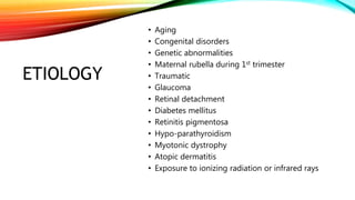 ETIOLOGY
• Aging
• Congenital disorders
• Genetic abnormalities
• Maternal rubella during 1st trimester
• Traumatic
• Glaucoma
• Retinal detachment
• Diabetes mellitus
• Retinitis pigmentosa
• Hypo-parathyroidism
• Myotonic dystrophy
• Atopic dermatitis
• Exposure to ionizing radiation or infrared rays
 