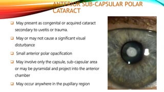 ANTERIOR SUB-CAPSULAR POLAR
CATARACT
 May present as congenital or acquired cataract
secondary to uveitis or trauma.
 May or may not cause a significant visual
disturbance
 Small anterior polar opacification
 May involve only the capsule, sub-capsular area
or may be pyramidal and project into the anterior
chamber
 May occur anywhere in the pupillary region
 