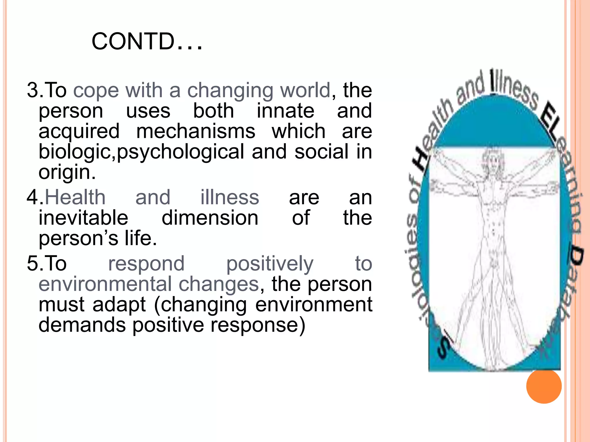 CONTD…
3.To cope with a changing world, the
person uses both innate and
acquired mechanisms which are
biologic,psychological and social in
origin.
4.Health and illness are an
inevitable dimension of the
person’s life.
5.To respond positively to
environmental changes, the person
must adapt (changing environment
demands positive response)
 