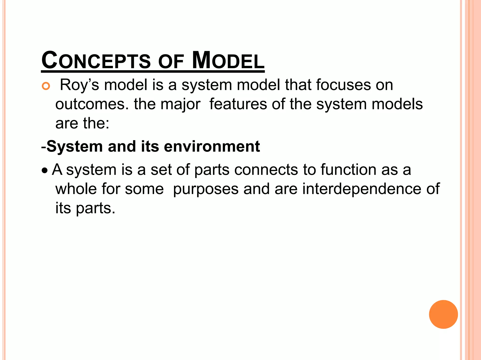 CONCEPTS OF MODEL
 Roy’s model is a system model that focuses on
outcomes. the major features of the system models
are the:
-System and its environment
 A system is a set of parts connects to function as a
whole for some purposes and are interdependence of
its parts.
 