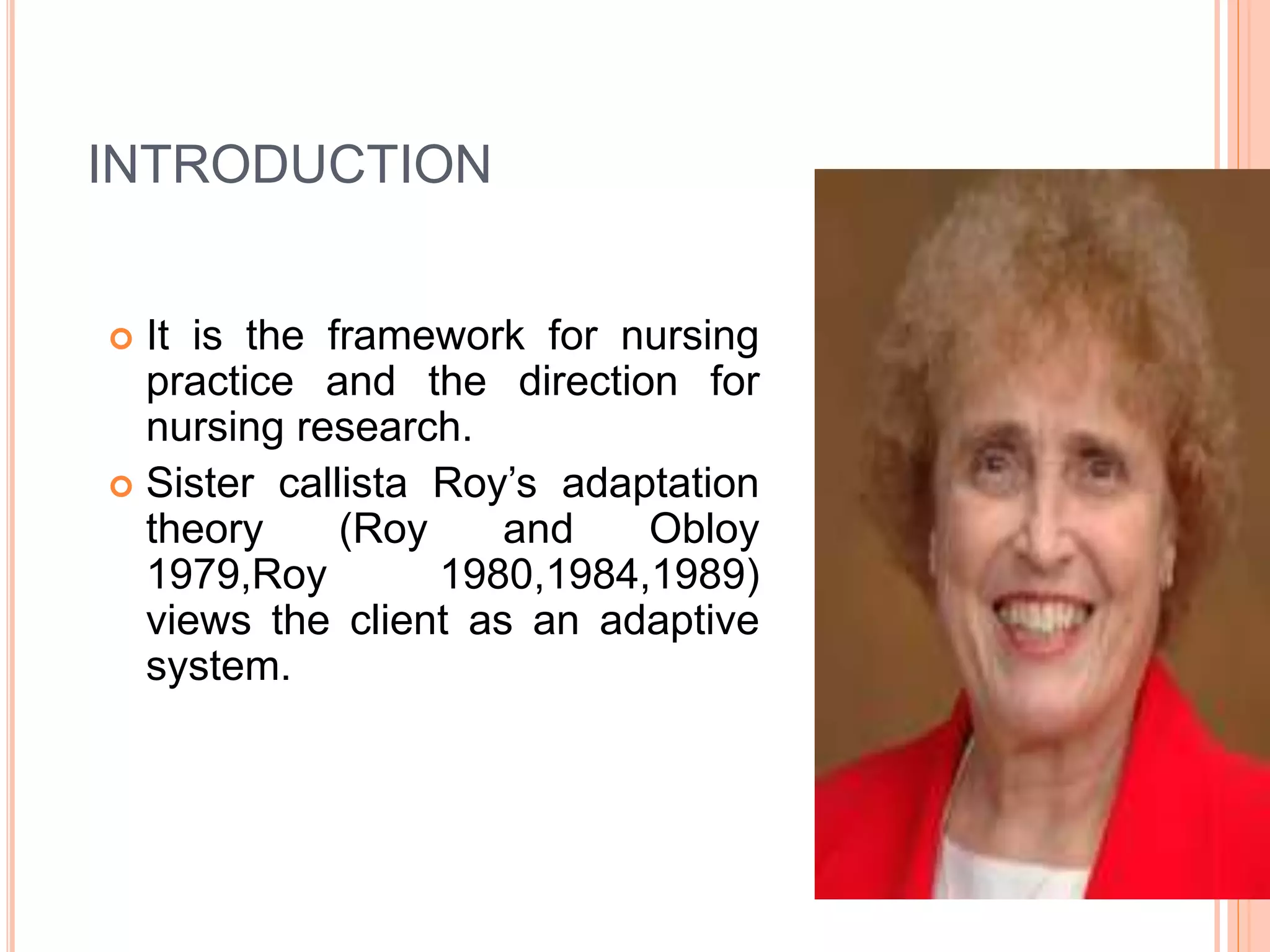  It is the framework for nursing
practice and the direction for
nursing research.
 Sister callista Roy’s adaptation
theory (Roy and Obloy
1979,Roy 1980,1984,1989)
views the client as an adaptive
system.
INTRODUCTION
 